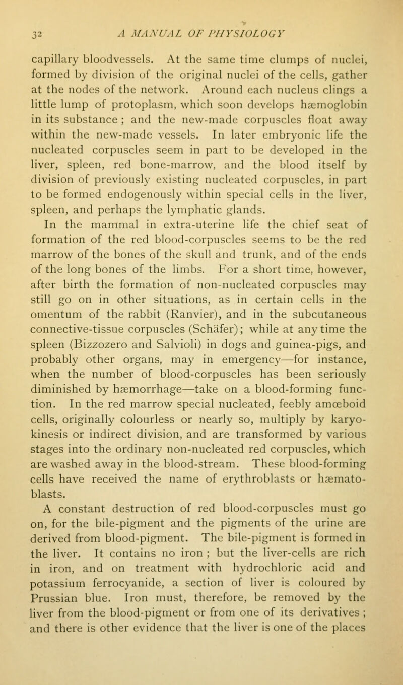 capillary bloodvessels. At the same time clumps of nuclei, formed b}- division of the original nuclei of the cells, gather at the nodes of the network. Around each nucleus clings a little lump of protoplasm, which soon develops haemoglobin in its substance ; and the new-made corpuscles float away within the new-made vessels. In later embryonic life the nucleated corpuscles seem in part to be developed in the liver, spleen, red bone-marrow, and the blood itself by division of previously existing nucleated corpuscles, in part to be formed endogenously within special cells in the liver, spleen, and perhaps the lymphatic glands. In the mammal in extra-uterine life the chief seat of formation of the red blood-corpuscles seems to be the red marrow of the bones of the skull and trunk, and of the ends of the long bones of the limbs. For a short time, however, after birth the formation of non-nucleated corpuscles may still go on in other situations, as in certain cells in the omentum of the rabbit (Ranvier), and in the subcutaneous connective-tissue corpuscles (Schiifer); while at any time the spleen (Bizzozero and Salvioli) in dogs and guinea-pigs, and probably other organs, may in emergency—for instance, when the number of blood-corpuscles has been seriously diminished by haemorrhage—take on a blood-forming func- tion. In the red marrow special nucleated, feebly amoeboid cells, originally colourless or nearly so, multiply by karyo- kinesis or indirect division, and are transformed by various stages into the ordinary non-nucleated red corpuscles, which are washed away in the blood-stream. These blood-forming cells have received the name of erythroblasts or haemato- blasts. A constant destruction of red blood-corpuscles must go on, for the bile-pigment and the pigments of the urine are derived from blood-pigment. The bile-pigment is formed in the liver. It contains no iron ; but the liver-cells are rich in iron, and on treatment with hydrochloric acid and potassium ferrocyanide, a section of liver is coloured by Prussian blue. Iron must, therefore, be removed by the liver from the blood-pigment or from one of its derivatives ; and there is other evidence that the liver is one of the places