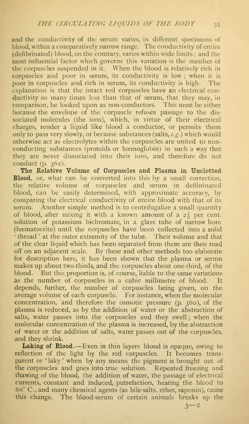 and the conductivity of the serum varies, in different specimens of blood, within a comparatively narrow range. The conductivity of entire (defibrinated) blood, on the contrary, varies within wide limits; and the most influential factor which governs this variation is the number of the corpuscles suspended in it. When the blood is relatively rich in corpuscles and poor in serum, its conductivity is low ; when it is poor in corpuscles and rich in serum, its conductivity is high. The (.'vplanation is that the intact red corpuscles have an electrical con- ductivity so many times less than that of serum, that they may, in com[)arison, be looked upon as non-conductors. 'I'his must be either because the envelope of the corpuscle refuses passage to the dis- sociated molecules (the ions), which, in virtue of their electrical charges, render a liquid like blood a conductor, or permits them only to pass very slowly, or because substances (salts, f.,^,^) which would otherwise act as electrolytes within the corpuscles are united to non- conducting substances (proteids or hemoglobin) in such a way that they are never dissociated into their ions, and therefore do not conduct (p. ^(^2). The Relative Volume of Corpuscles and Plasma in Unclotted Blood, or, what can be converted into this by a small correction, the relative volume of corpuscles and serum in defibrinated blood, can be easily determined, with approximate accuracy, by comparing the electrical conductivity of entire blood with that of its serum. Another simple method is to centrifugalize a small quantity of blood, after mixing it with a known amount of a 2^^ per cent, solution of potassium bichromate, in a glass tube of narrow bore (hsematocrite) until the corpuscles have been collected into a solid ' thread ' at the outer extremity of the tube. Their volume and that of the clear liquid which has been separated from them are then read off on an adjacent scale. By these and other methods too elaborate for description here, it has been shown that the plasma or serum makes up about two-thirds, and the corpuscles about one-third, of the blood. But this proportion is, of course, liable to the same variations as the number of corpuscles in a cubic millimetre of blood. It depends, further, the number of corpuscles being given, on the average volume of each corpuscle. For instance, when the molecular concentration, and therefore the osmotic pressure (p. 360), of the plasma is reduced, as by the addition of water or the abstraction of salts, water passes into the corpuscles and they swell; when the molecular concentration of the plasma is increased, by the abstraction of water or the addition of salts, water passes out of the corpuscles, and they shrink. Laking of Blood.—Even in thin layers blood is opaque, owing to reflection of the light by the red corpuscles. It becomes trans- parent or 'laky' when by any means the pigment is brought out of the corpuscles and goes into true solution. Repeated freezing and thawing of the blood, the addition of water, the passage of electrical currents, constant and induced, putrefaction, heating the blood to 60° C., and many chemical agents (as bile-salts, ether, saponin), cause this change. The blood-serum of certain animals breaks up the