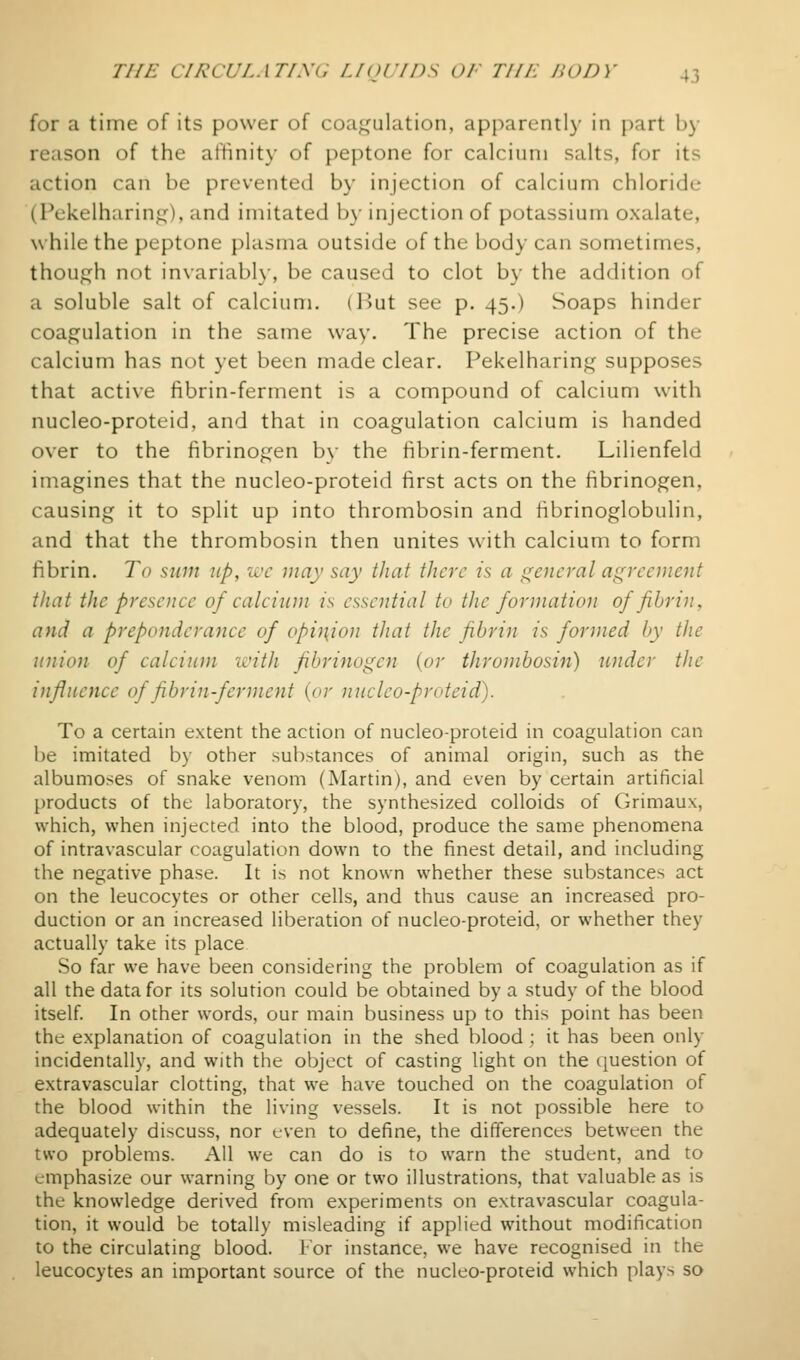 for a time of its power of coa^^'ulation, apparcntl}' in j)art b)- reason of the attinit}' of peptone for calcium salts, for its action can be prevented by injection of calcium chloride (Fekelharin<^), and imitated by injection of potassium oxalate, \vhile the peptone plasma outside of the body can sometimes, though not invariabl}-, be caused to clot by the addition of a soluble salt of calcium. (Hut see p. 45.) Soaps hinder coaf^^ulation in the same way. The precise action of the calcium has not yet been made clear. Pekelharing supposes that active fibrin-ferment is a compound of calcium with nucleo-proteid, and that in coagulation calcium is handed over to the fibrinogen by the fibrin-ferment. Lilienfeld imagines that the nucleo-proteid first acts on the fibrinogen, causing it to split up into thrombosin and fibrinoglobulin, and that the thrombosin then unites with calcium to form fibrin. To sum up, wc may say that there is a general agreement that the presence of calcium is essential to the formation of fibrin, and a preponderance of opinion that the fibrin is formed by the union of calcium with fibrinogen {or thrombosin) under the influence of fibrin-ferment {or nucleo-proteid). To a certain extent the action of nucleo-proteid in coagulation can be imitated by other substances of animal origin, such as the albumoses of snake venom (Martin), and even by certain artificial products of the laboratory, the synthesized colloids of Grimaux, which, when injected into the blood, produce the same phenomena of intravascular coagulation down to the finest detail, and including the negative phase. It is not known whether these substances act on the leucocytes or other cells, and thus cause an increased pro- duction or an increased liberation of nucleo-proteid, or whether they actually take its place So far we have been considering the problem of coagulation as if all the data for its solution could be obtained by a study of the blood itself In other words, our main business up to this point has been the explanation of coagulation in the shed blood; it has been only incidentally, and with the object of casting light on the question of extravascular clotting, that we have touched on the coagulation of the blood within the living vessels. It is not possible here to adequately discuss, nor even to define, the differences between the two problems. All we can do is to warn the student, and to emphasize our warning by one or two illustrations, that valuable as is the knowledge derived from experiments on extravascular coagula- tion, it would be totally misleading if applied without modification to the circulating blood, i'or instance, we have recognised in the leucocytes an important source of the nucleo-proteid which plays so