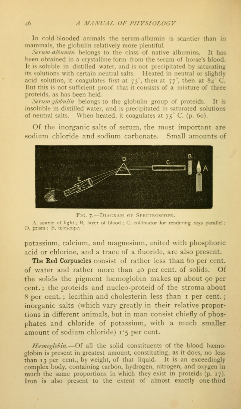 In cold blooded animals the serum-albumin is scantier than in mammals, the globulin relatively more {plentiful. Serum-alhumin belongs to the class of native albumins. It has been obtained in a crystalline form from the scrum of horse's blood. It is soluble in distilled water, and is not precipitated by saturating its solutions with certain neutral salts. Heated in neutral or slightly acid solution, it coagulates first at 73 , then at 77', then at 84' C. But this is not sufficient ])roof that it consists of a mixture of three proteids, as has been held. Sennit-giobuiin belongs to the globulin group of proteids. It is insoluble in distilled water, and is precipitated in saturated solutions of neutral salts. When heated, it coagulates at 75 C. (p. 60). Of the inorganic salts of serum, the most important are sodium chloride and sodium carbonate. Small amounts of Fig. 7.—Dia<;ram or Spkctroscopk. A, source of light; B, layer of blood ; C, collimator for rendering rays parallel; D, prism ; E, telescope. potassium, calcium, and magnesium, united with phosphoric acid or chlorine, and a trace of a fluoride, are also present. The Red Corpuscles consist of rather less than 60 per cent, of water and rather more than 40 per cent, of solids. Of the solids the pigment haemoglobin makes up about go per cent.; the proteids and nucleo-proteid of the stroma about 8 per cent. ; lecithin and cholesterin less than i per cent. ; inorganic salts (which vary greatly in their relative propor- tions in different animals, but in man consist chiefly of phos- phates and chloride of potassium, with a much smaller amount of sodium chloride) 1*5 per cent. Hemoglobin.—Of all the solid constituents of the blood haemo- globin is present in greatest amount, constituting, as it does, no less than 13 per cent., by weight, of that liquid. It is an exceedingly complex body, containing carbon, hydrogen, nitrogen, and oxygen in much the same proportions in which they exist in proteids (p. 17). Iron is also present to the extent of almost exactly one-third