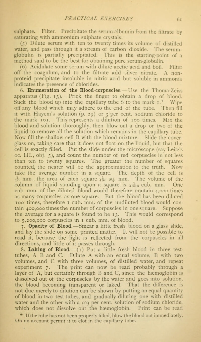 sulphate. Filter. Precipitate the serum-albumin from the filtrate by saturating with ammonium sulphate crystals. (5) Dilute serum with ten to twenty times its volume of distilled water, and pass through it a stream of carbon dio.xide. The serum- globulin is partially precipitated. This is the starting-point of a method said to be the best for obtaining pure serum-globulin. (6) Acidulate some scrum with dilute acetic acid and boil. Filter off the coagulum, and to the filtrate add silver nitrate. .\ non- proteid precipitate insoluble in nitric acid but soluble in ammonia indicates the presence of chlorides. 6. Enumeration of the Blood corpuscles.—Use the Thoma-Zeiss apparatus (lig. 13). I'rick the finger to obtain a drop of blood. Suck the blood up into the capillary tube S to the mark i.* Wipe off any blood which may adhere to the end of the tube. Then fill it with Hayem's solution (p. 29) or 3 per cent, sodium chloride to the mark loi. This represents a dilution of 100 times. Mi.x the blood and solution thoroughly, then blow out a drop or two of the liquid to remove all the solution which remains in the capillary tube. Now fill the shallow cell B with the blood mixture. .Slide the cover- glass on, taking care that it does not float on the liquid, but that the cell is exactly filled. Put the slide under the microscope (say Leitzs oc. III., obj 5), and count the number of red corpuscles in not less than ten to twenty squares. The greater the number of squares counted, the nearer will be the approximation to the truth. Now take the average number in a square. The depth of the cell is ,\) mm., the area of each square ^Jo sq. mm. The volume of the column of liquid standing upon a square is 4,h5ij cub. mm. One cub. mm. of the diluted blood would therefore contain 4,000 times as many corpuscles as one square. But the blood has been diluted 100 times, therefore i cub. mm. of the undiluted blood would con- tain 400,000 times the number of corpuscles in one square. Suppose the average for a square is found to be 13. This would correspond to 5,200,000 corpuscles in 1 cub. mm. of blood. 7. Opacity of Blood.—Smear a little fresh blood on a glass slide, and lay the slide on some printed matter. It will not be possible to read it, because the light is reflected from the corpuscles in all directions, and little of it passes through. 8. Laking of Blood.—(i) Put a little fresh blood in three test- tubes, A B and C. Dilute A with an equal volume, B with two volumes, and C with three volumes, of distilled water, and repeat experiment 7. The print can now be read probably through a layer of A, but certainly through B and C, since the haemoglobin is dissolved out of the corpuscles by the water and goes into solution, the blood becoming transparent or laked. That the difference is not due merely to dilution can be shown by putting an equal quantity of blood in two test-tubes, and gradually diluting one with distilled water and the other with a 0*9 per cent, solution of sodium chloride, which does not dissolve out the haemoglobin. Print can be read * If the tube has not been properly filled, blow the blood out immediately. On no account permit it to clot in the capillary tube.