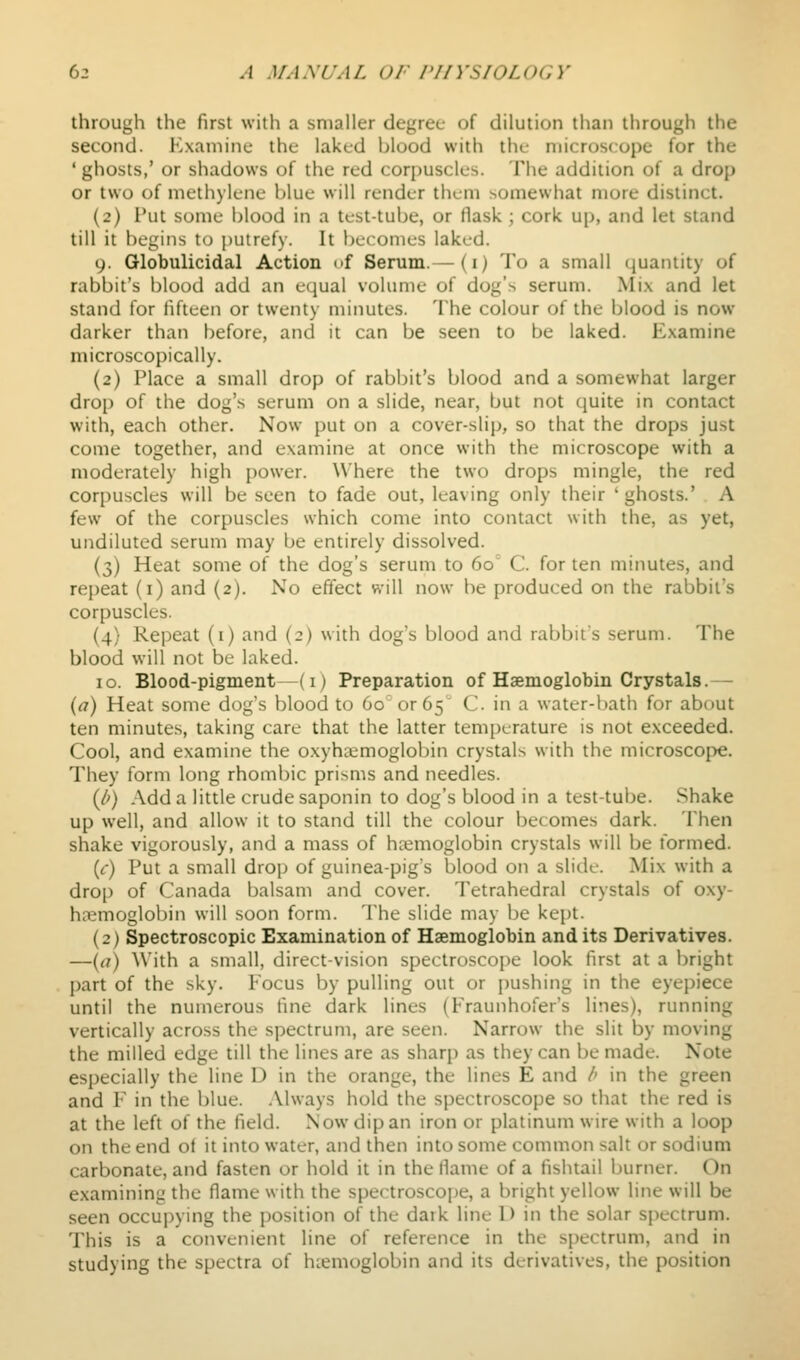 through the first with a smaller degree of dilution than through the second. Examine the laked blood with the microscope for the ' ghosts,' or shadows of the red corpuscles. The addition of a drop or two of methylene blue will render them somewhat more distinct. (2) Put some blood in a test-tube, or flask ; cork up, and let stand till it begins to putrefy. It becomes laked. 9. Globulicidal Action of Serum.— (i) To a small quantity of rabbit's blood add an equal volume of dog's serum. Mix and let stand for fifteen or twenty minutes. The colour of the blood is now darker than before, and it can be seen to be laked. Examine microscopically. (2) Place a small drop of rabl^it's blood and a somewhat larger drop of the dog's serum on a slide, near, but not quite in contact with, each other. Now put on a cover-slip, so that the drops just come together, and examine at once with the microscope with a moderately high power. Where the two drops mingle, the red corpuscles will be seen to fade out, leaving only their ' ghosts.' A few of the corpuscles which come into contact with the, as yet, undiluted serum may be entirely dissolved. (3) Heat some of the dog's serum to 60 C. for ten minutes, and repeat (i) and (2). No effect will now be produced on the rabbit's corpuscles. (4) Repeat (i) and (2) with dog's blood and rabbit's serum. The blood will not be hiked. 10. Blood-pigment—(i) Preparation of Haemoglobin Crystals.— {a) Heat some dog's blood to 60 or 65 C in a water-bath for about ten minutes, taking care that the latter temperature is not exceeded. Cool, and examine the oxyha^moglobin crystals with the microscope. They form long rhombic prisms and needles. {b) Adda little crude saponin to dog's blood in a test-tube. Shake up well, and allow it to stand till the colour becomes dark. Then shake vigorously, and a mass of hcemoglobin crystals will be lormed. {c) Put a small drop of guinea-pig's blood on a slide. Mix with a drop of Canada balsam and cover. Tetrahedral crystals of oxy- ha^mogloijin will soon form. The slide may l)e kept. (2) Spectroscopic Examination of Haemoglobin and its Derivatives. —(<?) With a small, direct-vision spectroscope look first at a bright part of the sky. Focus by pulling out or pushing in the eyepiece until the numerous tine dark lines (Fraunhofer's lines), running vertically across the spectrum, are seen. Narrow the slit by moving the milled edge till the lines are as sharp as they can be made. Note especially the line D in the orange, the lines E and /' in the green and F in the blue. Always hold the spectroscope so that the red is at the left of the field. Now dip an iron or platinum wire with a loop on the end of it into water, and then into some common salt or sodium carbonate, and fasten or hold it in the flame of a fishtail burner. On examining the flame with the spectroscope, a bright yellow line will be seen occupying the position of the dark line D in the solar spectrum. This is a convenient line of reference in the spectrum, and in studying the spectra of hcemoglobin and its derivatives, the position