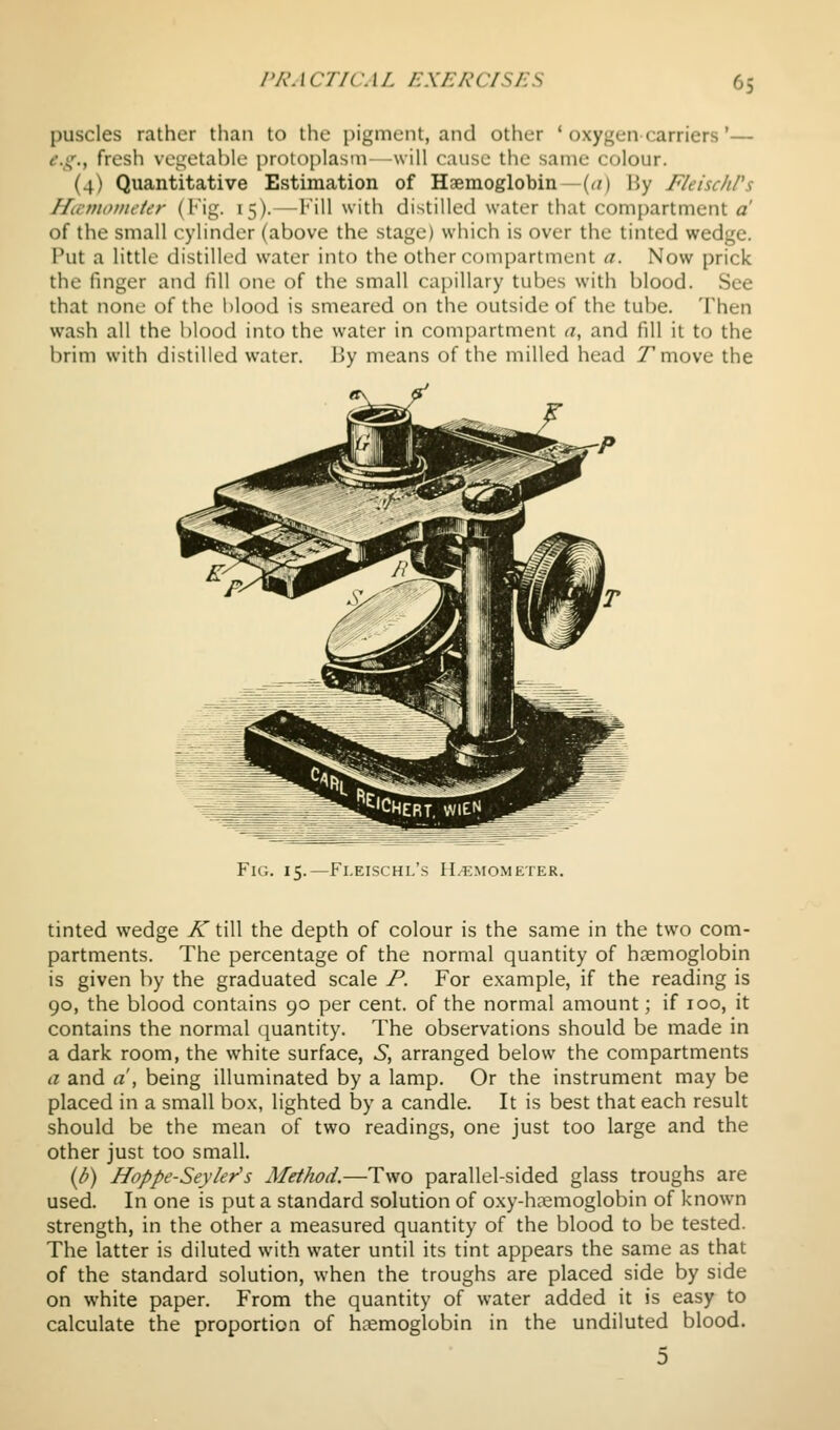 puscles rather than to the pigment, and other ' oxygen carriers'— ^.if., fresh vegetable protoplasm-will cause the same colour. (4) Quantitative Estimation of Haemoglobin—(<0 By FleischPs Hicmoiiu'ier (Kig. 15). — I'ill with distilled water that compartment a of the small cylinder (above the stage) which is over the tinted wedge. Put a little distilled water into the other compartment a. Now prick the finger and fill one of the small cajiillary tubes with blood. See that none of the l)lood is smeared on the outside of the tube. Then wash all the blood into the water in compartment a, and fill it to the brim with distilled water. By means of the milled head /move the Fig. 15.—Fi.eischl's H.^mometer. tinted wedge K till the depth of colour is the same in the two com- partments. The percentage of the normal quantity of haemoglobin is given by the graduated scale P. For example, if the reading is 90, the blood contains 90 per cent, of the normal amount; if 100, it contains the normal quantity. The observations should be made in a dark room, the white surface, S, arranged below the compartments a and a , being illuminated by a lamp. Or the instrument may be placed in a small box, lighted by a candle. It is best that each result should be the mean of two readings, one just too large and the other just too small. {b) Hoppe-Seyler's Method.—Two parallel-sided glass troughs are used. In one is put a standard solution of oxy-hajmoglobin of known strength, in the other a measured quantity of the blood to be tested. The latter is diluted with water until its tint appears the same as that of the standard solution, when the troughs are placed side by side on white paper. From the quantity of water added it is easy to calculate the proportion of hcemoglobin in the undiluted blood.