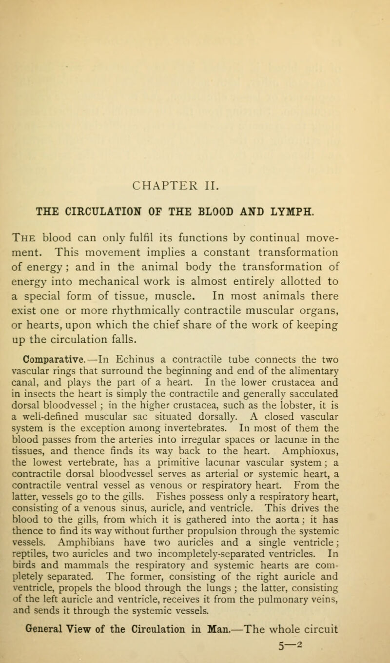 CHAPTER II. THE CIRCULATION OF THE BLOOD AND LYMPH. The blood can only fulfil its functions by continual move- ment. This movement implies a constant transformation of energy ; and in the animal body the transformation of energy into mechanical work is almost entirely allotted to a special form of tissue, muscle. In most animals there exist one or more rhythmically contractile muscular organs, or hearts, upon which the chief share of the work of keeping up the circulation falls. Comparative.—In Echinus a contractile tube connects the two vascular rings that surround the beginning and end of the alimentary canal, and plays the part of a heart. In the lower Crustacea and in insects the heart is sirnply the contractile and generally sacculated dorsal bloodvessel; in the higher Crustacea, such as the lobster, it is a well-defined muscular sac situated dorsally. A closed vascular system is the exception among invertebrates. In most of them the blood passes from the arteries into irregular spaces or lacunae in the tissues, and thence finds its way back to the heart. Amphioxus, the lowest vertebrate, has a primitive lacunar vascular system ; a contractile dorsal bloodvessel serves as arterial or systemic heart, a contractile ventral vessel as venous or respiratory heart. From the latter, vessels go to the gills. Fishes possess only a respiratory heart, consisting of a venous sinus, auricle, and ventricle. This drives the blood to the gills, from which it is gathered into the aorta ; it has thence to find its way without further propulsion through the systemic vessels. Amphibians have two auricles and a single ventricle; reptiles, two auricles and two incompletely-separated ventricles. In birds and mammals the respiratory and systemic hearts are com- pletely separated. The former, consisting of the right auricle and ventricle, propels the blood through the lungs ; the latter, consisting of the left auricle and ventricle, receives it from the pulmonary veins, and sends it through the systemic vessels. General View of the Circulation in Man.—The whole circuit 5—2