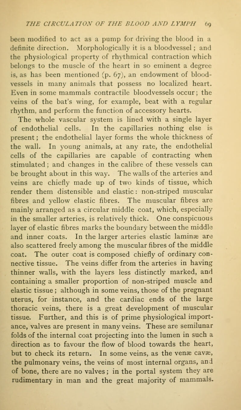 been modified to act as a pump for driving the blood in a definite direction. Morphologically it is a bloodvessel ; and the physiological property of rhythmical contraction which belongs to the muscle of the heart in so eminent a degree is, as has been mentioned (p. 67), an endowment of blood- vessels in many animals that possess no localized heart. Even in some mammals contractile bloodvessels occur; the veins of the bat's wing, for example, beat with a regular rhythm, and perform the function of accessory hearts. The whole vascular system is lined with a single layer of endothelial cells. In the capillaries nothing else is present; the endothelial layer forms the whole thickness of the wall. In young animals, at any rate, the endothelial cells of the capillaries are capable of contracting when stimulated ; and changes in the calibre of these vessels can be brought about in this way. The walls of the arteries and veins are chiefly made up of two kinds of tissue, which render them distensible and elastic: non-striped muscular fibres and yellow elastic fibres. The muscular fibres are mainly arranged as a circular middle coat, which, especially in the smaller arteries, is relatively thick. One conspicuous layer of elastic fibres marks the boundary between the middle and inner coats. In the larger arteries elastic laminae are also scattered freely among the muscular fibres of the middle coat. The outer coat is composed chiefly of ordinary con- nective tissue. The veins differ from the arteries in having thinner walls, with the layers less distinctly marked, and containing a smaller proportion of non-striped muscle and elastic tissue ; although in some veins, those of the pregnant uterus, for instance, and the cardiac ends of the large thoracic veins, there is a great development of muscular tissue. Further, and this is of prime physiological import- ance, valves are present in many veins. These are semilunar folds of the internal coat projecting into the lumen in such a direction as to favour the flow of blood towards the heart, but to check its return. In some veins, as the venae cavae, the pulmonary veins, the veins of most internal organs, and of bone, there are no valves; in the portal system they are rudimentary in man and the great majority of mammals.