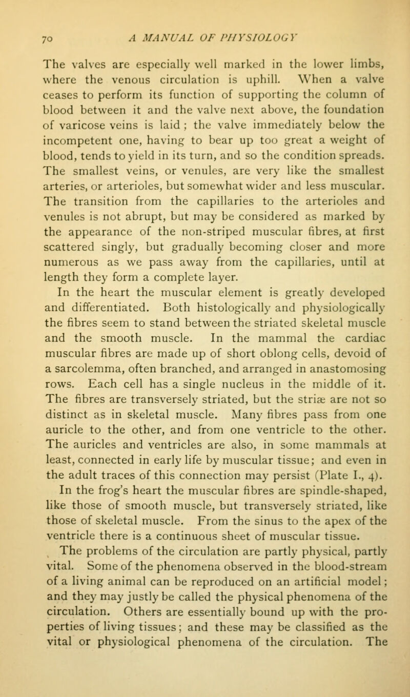 The valves are especially well marked in the lower limbs, where the venous circulation is uphill. When a valve ceases to perform its function of supporting the column of blood between it and the valve next above, the foundation of varicose veins is laid ; the valve immediately below the incompetent one, having to bear up too great a weight of blood, tends to yield in its turn, and so the condition spreads. The smallest veins, or venules, are very like the smallest arteries, or arterioles, but somewhat wider and less muscular. The transition from the capillaries to the arterioles and venules is not abrupt, but may be considered as marked by the appearance of the non-striped muscular fibres, at first scattered singly, but gradually becoming closer and more numerous as we pass away from the capillaries, until at length they form a complete layer. In the heart the muscular element is greatly developed and differentiated. Both histologically and physiologically the fibres seem to stand between the striated skeletal muscle and the smooth muscle. In the mammal the cardiac muscular fibres are made up of short oblong cells, devoid of a sarcolemma, often branched, and arranged in anastomosing rows. Each cell has a single nucleus in the middle of it. The fibres are transversely striated, but the striae are not so distinct as in skeletal muscle. Many fibres pass from one auricle to the other, and from one ventricle to the other. The auricles and ventricles are also, in some mammals at least, connected in early life by muscular tissue; and even in the adult traces of this connection may persist (Plate I., 4). In the frog's heart the muscular fibres are spindle-shaped, like those of smooth muscle, but transversely striated, like those of skeletal muscle. From the sinus to the apex of the ventricle there is a continuous sheet of muscular tissue. The problems of the circulation are partly physical, partly vital. Some of the phenomena observed in the blood-stream of a living animal can be reproduced on an artificial model; and they may justly be called the physical phenomena of the circulation. Others are essentially bound up with the pro- perties of living tissues; and these may be classified as the vital or physiological phenomena of the circulation. The