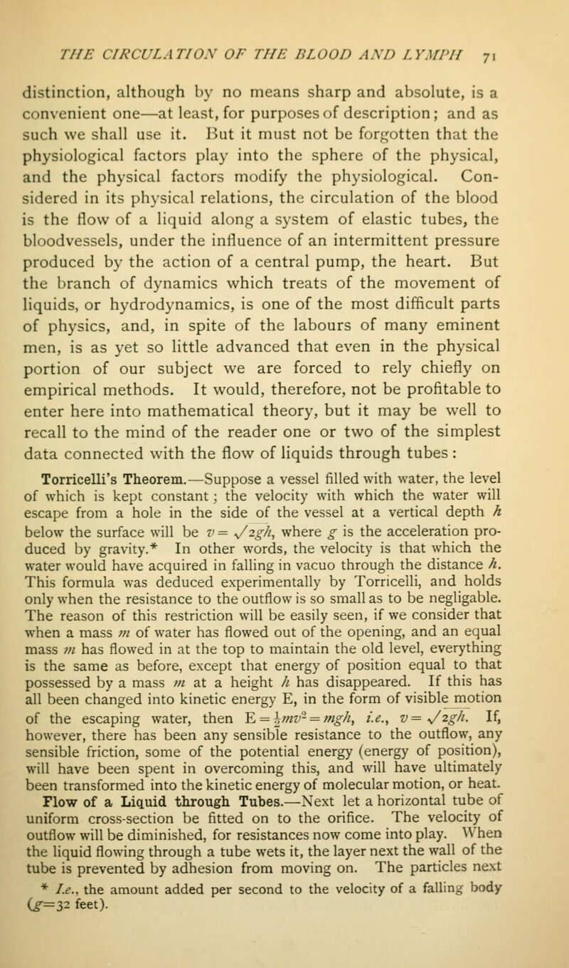 distinction, although by no means sharp and absolute, is a convenient one—at least, for purposes of description; and as such we shall use it. But it must not be forgotten that the physiological factors play into the sphere of the physical, and the physical factors modify the physiological. Con- sidered in its physical relations, the circulation of the blood is the flow of a liquid along a system of elastic tubes, the bloodvessels, under the influence of an intermittent pressure produced by the action of a central pump, the heart. But the branch of dynamics which treats of the movement of liquids, or hydrodynamics, is one of the most difficult parts of physics, and, in spite of the labours of many eminent men, is as yet so little advanced that even in the physical portion of our subject we are forced to rely chiefly on empirical methods. It would, therefore, not be profitable to enter here into mathematical theory, but it may be well to recall to the mind of the reader one or two of the simplest data connected with the flow of liquids through tubes : Torricelli's Theorem.—Suppose a vessel filled with water, the level of which is kept constant; the velocity with which the water will escape from a hole in the side of the vessel at a vertical depth h below the surface will be v = s/'^-gh, where g is the acceleration pro- duced by gravity.* In other words, the velocity is that which the water would have acquired in falling in vacuo through the distance h. This formula was deduced experimentally by Torricelli, and holds only when the resistance to the outflow is so small as to be negligable. The reason of this restriction will be easily seen, if we consider that when a mass m of water has flowed out of the opening, and an equal mass ;// has flowed in at the top to maintain the old level, everything is the same as before, except that energy of position equal to that possessed by a mass /// at a height h has disappeared. If this has all been changed into kinetic energy E, in the form of visible motion of the escaping water, then Yj = hmv-=^ fngh, i.e., v= ^2gh. If, however, there has been any sensible resistance to the outflow, any sensible friction, some of the potential energy (energy of position), will have been spent in overcoming this, and will have ultimately been transformed into the kinetic energy of molecular motion, or heat. Flow of a Liquid through Tubes.—Next let a horizontal tube of uniform cross-section be fitted on to the orifice. The velocity of outflow will be diminished, for resistances now come into play. When the liquid flowing through a tube wets it, the layer next the wall of the tube is prevented by adhesion from moving on. The particles next * Le., the amount added per second to the velocity of a falling body Cr=32 feet).