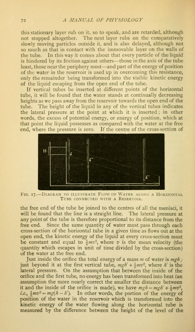 this stationary layer rub on it, so to speak, and are retarded, although not stopped altogether. The next layer rubs on the comparatively slowly moving particles outside it, and is also delayed, although not so much as that in contact with the immovable layer on the walls of the tube. In this way it comes about that every particle of the liquid is hindered by its friction against others—those in the axis of the tube least, those near the periphery most—and part of the energy of position of the water in the reservoir is used up in overcoming this resistance, only the remainder being transformed into the visible kinetic energy of the liquid escaping from the open end of the tube. If vertical tubes be inserted at different points of the horizontal tube, it will be found that the water stands at continually decreasing heights as we pass away from the reservoir towards the open end of the tube. The height of the liquid in any of the vertical tubes indicates the lateral pressure at the point at which it is inserted; in other words, the excess of potential energy, or energy of position, which at that point the liquid possesses as compared with the water at the free end, where the pressure is zero. If the centre of the cross-section of Fig. 17.- -DlAGRAM TO ILLLMRATE Fl.OW OK WaTER ALO.NG A HORIZONTAL Tlbe conne( ted with a Reservoir. the free end of the tube be joined to the centres of all the menisci, it will be found that the line is a straight line. The lateral pressure at any point of the tube is therefore proportional to its distance from the free end. Since the same quantity of water must pass through each cross-section of the horizontal tube in a given time as flows out at the open end, the kinetic energy of the liquid at every cross-section must be constant and equal to \mv-, where v is the mean velocity (the quantity which escapes in unit of time divided by the cross-section) of the water at the free end. Just inside the orifice the total energy of a mass m of water is mgh ; just beyond it at the first vertical tube, mgh -vlmi^, where //' is the lateral pressure. On the assumption that between the inside of the orifice and the first tube, no energy has been transformed into heat (an assumption the more nearly correct the smaller the distance between it and the inside of the orifice is made), we have ;//i;// = nigh + ^wt'-, i.e., hmv- = mg{h -//). In other words, the portion of the energy of position of the water in the reservoir which is transformed into the kinetic energy of the water flowing along the horizontal tube is measured by the difference between the height of the level of the