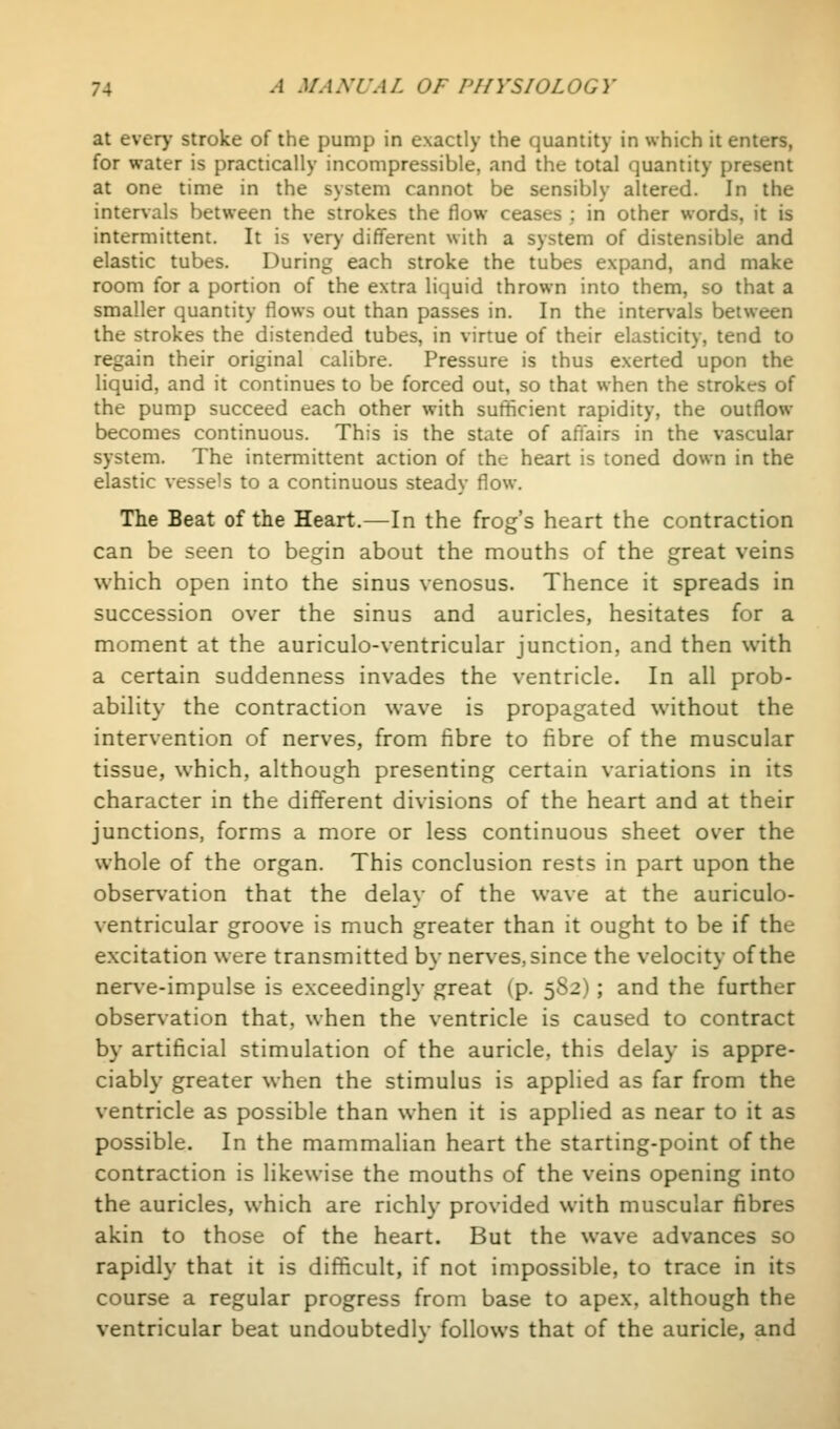 at ever>' stroke of the pump in exactly the quantity in which it enters, for water is practically incompressible, and the total quantity present at one time in the system cannot be sensibly altered. In the intervals between the strokes the flow ceases ; in other words, it is intermittent. It is very different with a system of distensible and elastic tubes. During each stroke the tubes expand, and make room for a portion of the extra liquid thrown into them, so that a smaller quantity flows out than passes in. In the intervals between the strokes the distended tubes, in virtue of their elasticity, tend to regain their original calibre. Pressure is thus exerted upon the liquid, and it continues to be forced out, so that when the strokes of the pump succeed each other with sufficient rapidity, the outflow becomes continuous. This is the state of aftairs in the vascular system. The intermittent action of the heart is toned down in the elastic vessels to a continuous steady flow. The Beat of the Heart.—In the frog's heart the contraction can be seen to begin about the mouths of the great veins which open into the sinus venosus. Thence it spreads in succession over the sinus and auricles, hesitates for a moment at the auriculo-ventricular junction, and then with a certain suddenness invades the ventricle. In all prob- ability the contraction wave is propagated without the intervention of nerves, from fibre to fibre of the muscular tissue, which, although presenting certain variations in its character in the different divisions of the heart and at their junctions, forms a more or less continuous sheet over the whole of the organ. This conclusion rests in part upon the observation that the delay of the wave at the auriculo- ventricular groove is much greater than it ought to be if the excitation were transmitted by nerves, since the velocity of the nerve-impulse is exceedingly great (p. 5S2); and the further observation that, when the ventricle is caused to contract by artificial stimulation of the auricle, this delay is appre- ciably greater when the stimulus is applied as far from the ventricle as possible than when it is applied as near to it as possible. In the mammalian heart the starting-point of the contraction is likewise the mouths of the veins opening into the auricles, which are richly provided with muscular fibres akin to those of the heart. But the wave advances so rapidly that it is difficult, if not impossible, to trace in its course a regular progress from base to apex, although the ventricular beat undoubtedly follows that of the auricle, and