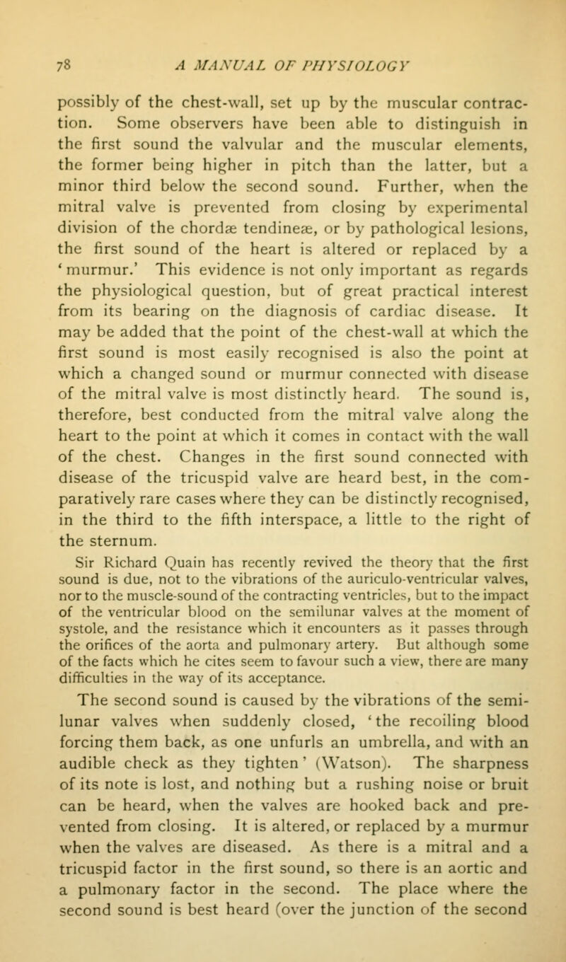 possibly of the chest-wall, set up by the muscular contrac- tion. Some observers have been able to distinguish in the first sound the valvular and the muscular elements, the former being higher in pitch than the latter, but a minor third below the second sound. Further, when the mitral valve is prevented from closing by experimental division of the chordae tendineae, or by pathological lesions, the first sound of the heart is altered or replaced by a * murmur.' This evidence is not only important as regards the physiological question, but of great practical interest from its bearing on the diagnosis of cardiac disease. It may be added that the point of the chest-wall at which the first sound is most easily recognised is also the point at which a changed sound or murmur connected with disease of the mitral valve is most distinctly heard. The sound is, therefore, best conducted from the mitral valve along the heart to the point at which it comes in contact with the wall of the chest. Changes in the first sound connected with disease of the tricuspid valve are heard best, in the com- paratively rare cases where they can be distinctly recognised, in the third to the fifth interspace, a little to the right of the sternum. Sir Richard Quain has recently revived the theory that the first sound is due, not to the vibrations of the auriculo-ventricular valves, nor to the muscle-sound of the contracting ventricles, but to the impact of the ventricular blood on the semilunar valves at the moment of systole, and the resistance which it encounters as it passes through the orifices of the aorta and pulmonary artery. But although some of the facts which he cites seem to favour such a view, there are many difficulties in the way of its acceptance. The second sound is caused by the vibrations of the semi- lunar valves when suddenly closed, ' the recoiling blood forcing them back, as one unfurls an umbrella, and with an audible check as they tighten' (Watson). The sharpness of its note is lost, and nothing but a rushing noise or bruit can be heard, when the valves are hooked back and pre- vented from closing. It is altered, or replaced by a murmur when the valves are diseased. As there is a mitral and a tricuspid factor in the first sound, so there is an aortic and a pulmonary factor in the second. The place where the second sound is best heard (over the junction of the second