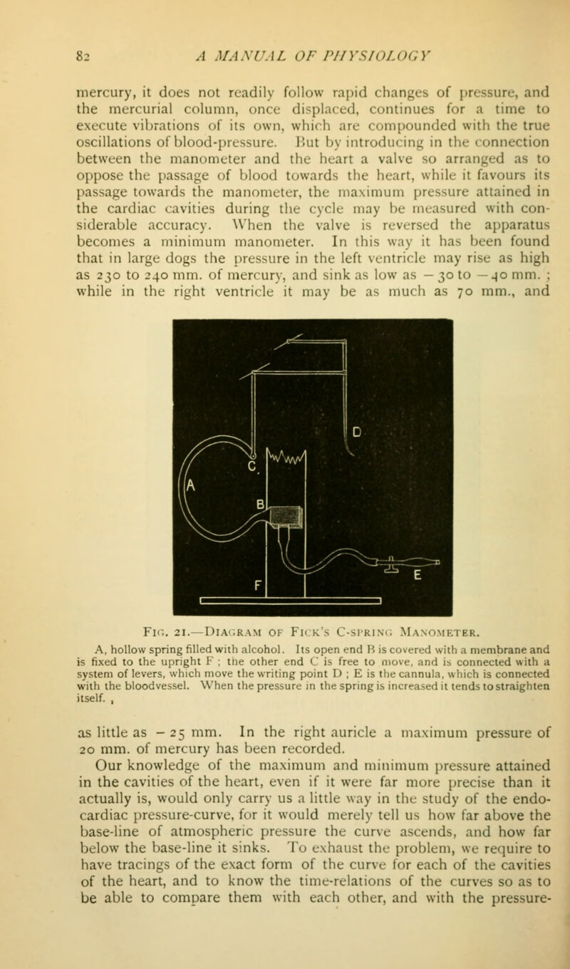 mercury, it does not readily follow rapid changes of i)ressure, and the mercurial column, once displaced, continues for a time to execute vibrations of its own, which are compounded with the true oscillations of blood-pressure. Hut by introducing in the connection between the manometer and the heart a valve so arranged as to oppose the passage of blood towards the heart, while it favours its passage towards the manometer, the maximum pressure attained in the cardiac cavities during the cycle may be measured with con- siderable accuracy. When the valve is reversed the apparatus becomes a minimum manometer. In this way it has been found that in large dogs the pressure in the left ventricle may rise as high as 230 to 240 mm. of mercury, and sink as low as — 30 to —40 mm. ; while in the right ventricle it may be as much as 70 mm., and Fir., 21.—Dia(;ram of Fn k's C-si'rim; Manometer. A, hollow spring filled with alcohol. Its open end R is covered with a membrane and is fixed to the upright F ; the other end C is free to move, and is connected with a system of levers, which move the writing point D ; E is the cannula, which is connected with the bloodvessel. When the pressure in the spring is increased it tends to straighten itself. , as little as - 25 mm. In the right auricle a maximum pressure of 20 mm. of mercury has been recorded. Our knowledge of the maximum and minimum pressure attained in the cavities of the heart, even if it were far more precise than it actually is, would only carry us a little way in the study of the endo- cardiac pressure-curve, for it would merely tell us how far above the base-line of atmospheric pressure the curve ascends, and how far below the base-line it sinks. To exhaust the problem, we require to have tracings of the exact form of the curve for each of the cavities of the heart, and to know the time-relations of the curves so as to be able to compare them with each other, and with the pressure-