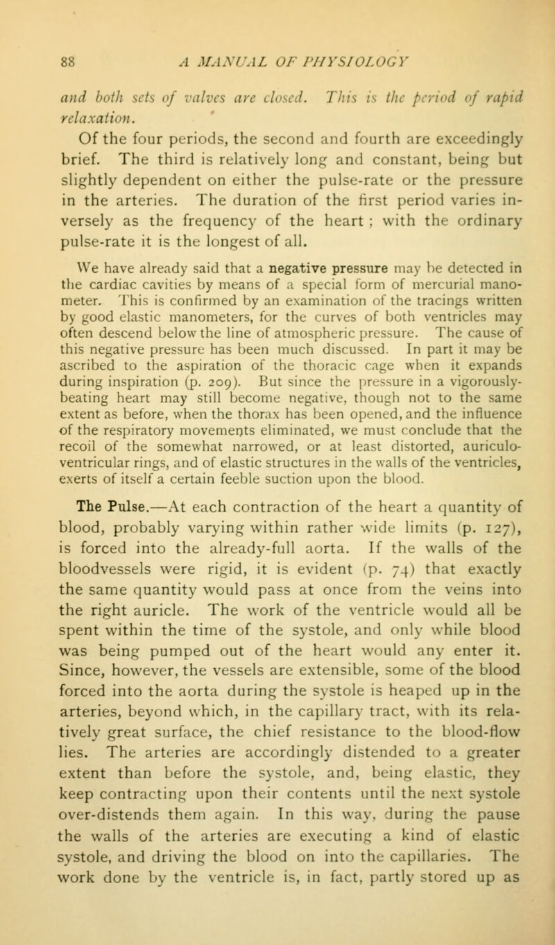 and both sets of valves are closed. This is the period of rapid relaxation. Of the four periods, the second and fourth are exceedingly brief. The third is relatively long and constant, being but slightly dependent on either the pulse-rate or the pressure in the arteries. The duration of the first period varies in- versely as the frequency of the heart : with the ordinary pulse-rate it is the longest of all. We have already said that a negative pressure may be detected in the cardiac cavities by means of a special form of mercurial mano- meter. This is confirmed by an examination of the tracings written by good elastic manometers, for the curves of both ventricles may often descend below the line of atmospheric pressure. The cause of this negative pressure has been much discussed. In part it may be ascribed to the aspiration of the thoracic cage when it expands during inspiration (p. 209). But since the pressure in a vigorously- beating heart may still become negative, though not to the same extent as before, when the thorax has been opened, and the influence of the respiratory movements eliminated, we must conclude that the recoil of the somewhat narrowed, or at least distorted, auriculo- ventricular rings, and of elastic structures in the walls of the ventricles, exerts of itself a certain feeble suction upon the blood. The Pulse.—At each contraction of the heart a quantity of blood, probably varying within rather wide limits (p. 127), is forced into the already-full aorta. If the walls of the bloodvessels were rigid, it is evident (p. 74) that exactly the same quantity would pass at once from the veins into the right auricle. The work of the ventricle would all be spent within the time of the systole, and only while blood was being pumped out of the heart would any enter it. Since, however, the vessels are extensible, some of the blood forced into the aorta during the systole is heaped up in the arteries, beyond which, in the capillary tract, with its rela- tively great surface, the chief resistance to the blood-flow lies. The arteries are accordingly distended to a greater extent than before the systole, and, being elastic, they keep contracting upon their contents until the next systole over-distends them again. In this way, during the pause the walls of the arteries are executing a kind of elastic systole, and driving the blood on into the capillaries. The work done by the ventricle is, in fact, partly stored up as