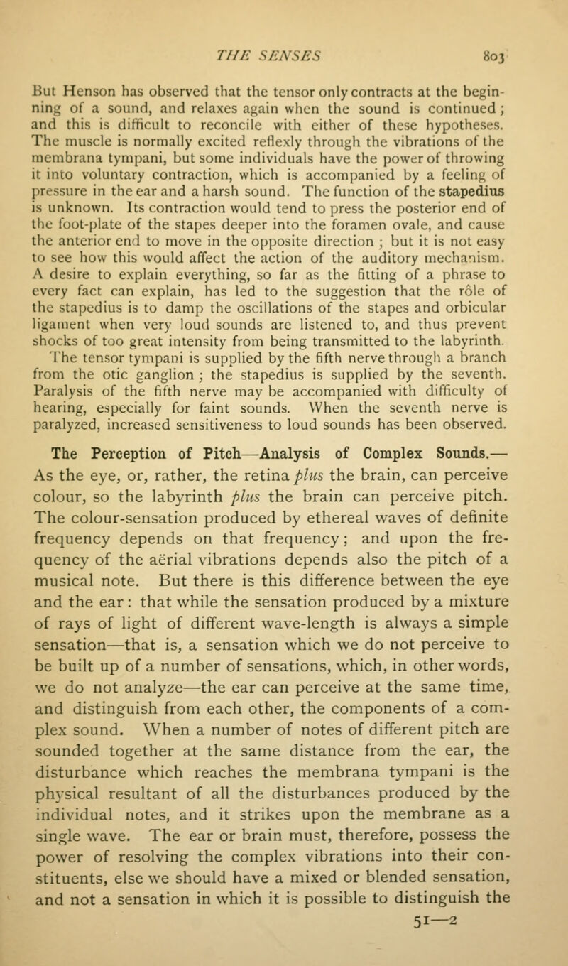 But Henson has observed that the tensor only contracts at the begin- ning of a sound, and relaxes again when the sound is continued; and this is difficult to reconcile with cither of these hypotheses. The muscle is normally excited reflexly through the vibrations of the membrana tympani, but some individuals have the power of throwing it into voluntary contraction, which is accompanied by a feeling of pressure in the ear and a harsh sound. The function of the stapedius is unknown. Its contraction would tend to press the posterior end of the foot-plate of the stapes deeper into the foramen ovale, and cause the anterior end to move in the opposite direction ; but it is not easy to see how this would affect the action of the auditory mechanism. A desire to explain everything, so far as the fitting of a phrase to every fact can explain, has led to the suggestion that the role of the stapedius is to damp the oscillations of the stapes and orbicular ligament when very loud sounds are listened to, and thus prevent shocks of too great intensity from being transmitted to the labyrinth. The tensor tympani is supplied by the fifth nerve through a branch from the otic ganglion ; the stapedius is supplied by the seventh. Paralysis of the fifth nerve may be accompanied with difficulty of hearing, especially for faint sounds. When the seventh nerve is paralyzed, increased sensitiveness to loud sounds has been observed. The Perception of Pitch—Analysis of Complex Sounds.— As the eye, or, rather, the retina/j/ws the brain, can perceive colour, so the labyrinth plus the brain can perceive pitch. The colour-sensation produced by ethereal waves of definite frequency depends on that frequency; and upon the fre- quency of the aerial vibrations depends also the pitch of a musical note. But there is this difference between the eye and the ear : that while the sensation produced by a mixture of rays of light of different wave-length is always a simple sensation—that is, a sensation which we do not perceive to be built up of a number of sensations, which, in other words, we do not analyze—the ear can perceive at the same time, and distinguish from each other, the components of a com- plex sound. When a number of notes of different pitch are sounded together at the same distance from the ear, the disturbance which reaches the membrana tympani is the physical resultant of all the disturbances produced by the individual notes, and it strikes upon the membrane as a single wave. The ear or brain must, therefore, possess the power of resolving the complex vibrations into their con- stituents, else we should have a mixed or blended sensation, and not a sensation in which it is possible to distinguish the 51—2