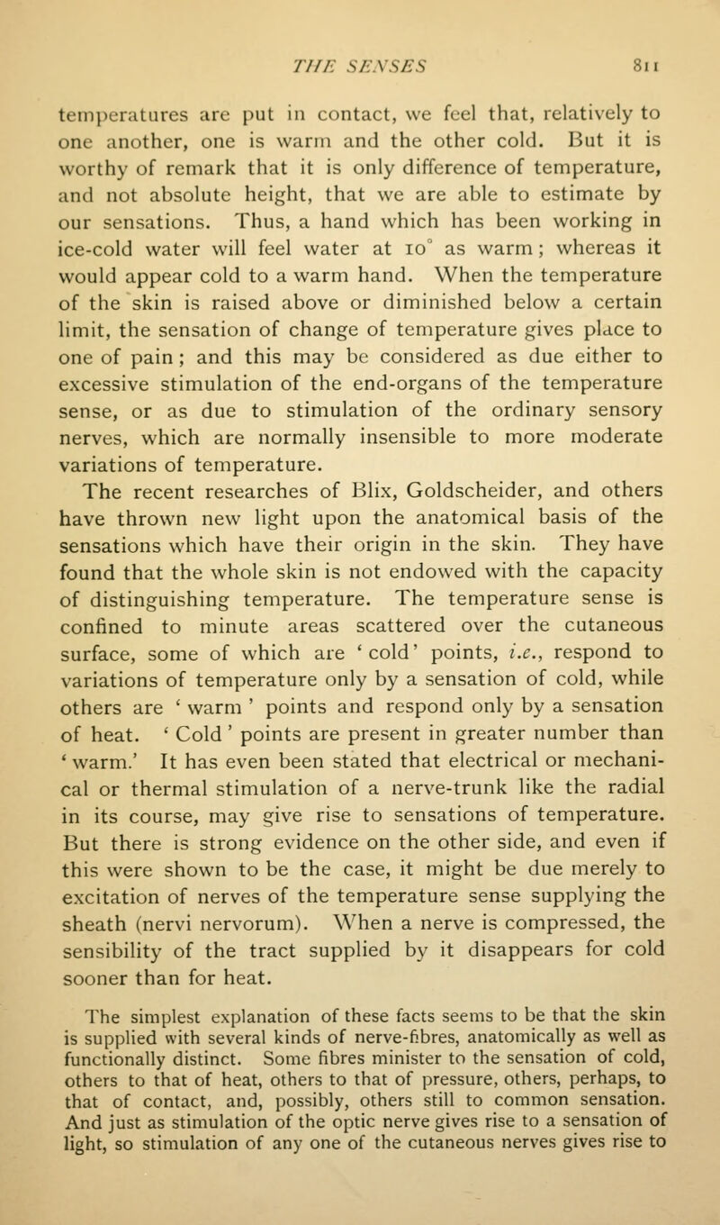 temperatures are put in contact, we feel that, relatively to one another, one is warm and the other cold. But it is worthy of remark that it is only difference of temperature, and not absolute height, that we are able to estimate by our sensations. Thus, a hand which has been working in ice-cold water will feel water at io° as warm; whereas it would appear cold to a warm hand. When the temperature of the skin is raised above or diminished below a certain limit, the sensation of change of temperature gives place to one of pain ; and this may be considered as due either to excessive stimulation of the end-organs of the temperature sense, or as due to stimulation of the ordinary sensory nerves, which are normally insensible to more moderate variations of temperature. The recent researches of Blix, Goldscheider, and others have thrown new light upon the anatomical basis of the sensations which have their origin in the skin. They have found that the whole skin is not endowed with the capacity of distinguishing temperature. The temperature sense is confined to minute areas scattered over the cutaneous surface, some of which are 'cold' points, i.e., respond to variations of temperature only by a sensation of cold, while others are ' warm ' points and respond only by a sensation of heat. ' Cold ' points are present in greater number than * warm.' It has even been stated that electrical or mechani- cal or thermal stimulation of a nerve-trunk like the radial in its course, may give rise to sensations of temperature. But there is strong evidence on the other side, and even if this were shown to be the case, it might be due merely to excitation of nerves of the temperature sense supplying the sheath (nervi nervorum). When a nerve is compressed, the sensibility of the tract supplied by it disappears for cold sooner than for heat. The simplest explanation of these facts seems to be that the skin is supplied with several kinds of nerve-fibres, anatomically as well as functionally distinct. Some fibres minister to the sensation of cold, others to that of heat, others to that of pressure, others, perhaps, to that of contact, and, possibly, others still to common sensation. And just as stimulation of the optic nerve gives rise to a sensation of light, so stimulation of any one of the cutaneous nerves gives rise to