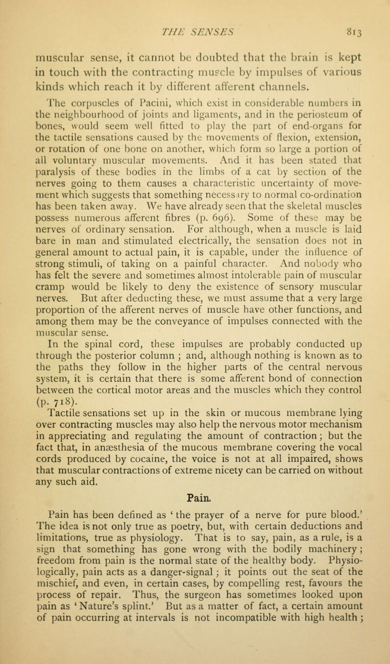 muscular sense, it cannot be doubted that the brain is kept in touch with the contracting muscle by impulses of various kinds which reach it by different afferent channels. The corpuscles of Pacini, which exist in considerable numbers in the neighbourhood of joints and ligaments, and in the periosteum of bones, would seem well fitted to play the part of end-organs for the tactile sensations caused by the movements of flexion, extension, or rotation of one bone on another, which form so large a portion of all voluntary muscular movements. And it has been stated that paralysis of these bodies in the limbs of a cat by section of the nerves going to them causes a characteristic uncertainty of move- ment which suggests that something necess iry to normal co-ordination has been taken away. We have already seen that the skeletal muscles possess numerous afferent fibres (p. 696). Some of these may be nerves of ordinary sensation. For although, when a muscle is laid bare in man and stimulated electrically, the sensation does not in general amount to actual pain, it is capable, under the inlluence of strong stimuli, of taking on a painful character. And nobody who has felt the severe and sometimes almost intolerable pain of muscular cramp would be likely to deny the existence of sensory muscular nerves. But after deducting these, we must assume that a very large proportion of the afferent nerves of muscle have other functions, and among them may be the conveyance of impulses connected with the muscular sense. In the spinal cord, these impulses are probably conducted up through the posterior column ; and, although nothing is known as to the paths they follow in the higher parts of the central nervous system, it is certain that there is some afferent bond of connection between the cortical motor areas and the muscles which they control (p. 718). Tactile sensations set up in the skin or mucous membrane lying over contracting muscles may also help the nervous motor mechanism in appreciating and regulating the amount of contraction; but the fact that, in anaesthesia of the mucous membrane covering the vocal cords produced by cocaine, the voice is not at all impaired, shows that muscular contractions of extreme nicety can be carried on without any such aid. Pain. Pain has been defined as ' the prayer of a nerve for pure blood.' The idea is not only true as poetry, but, with certain deductions and limitations, true as physiology. That is to say, pain, as a rule, is a sign that something has gone wrong with the bodily machinery ; freedom from pain is the normal state of the healthy body. Physio- logically, pain acts as a danger-signal ; it points out the seat of the mischief, and even, in certain cases, by compelling rest, favours the process of repair. Thus, the surgeon has sometimes looked upon pain as ' Nature's splint.' But as a matter of fact, a certain amount of pain occurring at intervals is not incompatible with high health;