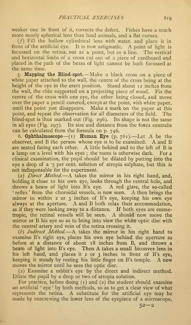 weaker one in front of it, corrects the defect, lushes have a much more nearly spherical lens than land animals, and a flat cornea. (/) Fill the hollow cylindrical lens with water, and place it in front of the artificial eye. It is now astigmatic. A point of light is focussed on the retina, not as a point, but as a line. The vertical and horizontal limbs of a cross cut out of a piece of cardboard and placed in the path of the beam of light cannot be both focussed at the same time. 5. Mapping the Blind-spot.—Make a black cross on a piece of white paper attached to the wall, the centre of the cross being at the height of the eye in the erect position. Stand about 12 inches from the wall, the chin supported on a projecting piece of wood. Fix the centre of the cross with one eye, the other being closed, and move over the paper a pencil covered, except at the point, with white paper, until the point just disappears. Make a mark on the paper at this point, and repeat the observation for all diameters of the field. The blind-spot is thus marked out (Fig. 296). Its shape is not the same in all eyes (Fig. 297). Its size and distance from the fovea centralis can be calculated from the formula on p. 746. 6. Ophtlialmoscope—(i) Human Eye (p. 761).—Let A be the observer, and B the person whose eye is to be examined. A and B are seated facing each other. A little behind and to the left of B is a lamp on a level with his eyes ; the room is otherwise dark. For a clinical examination, the pupil should be dilated by putting into the eye a drop of a '5 per cent, solution of atropia sulphate, but this is not indispensable for the experiment. {a) Direct Method.—A takes the mirror in his right hand, and, holding it close to his own eye, looks through the central hole, and throws a beam of light into B's eye. A red glare, the so-called ' reflex ' from the choroidal vessels, is now seen. A then brings the mirror to within 2 or 3 inches of B's eye, keeping his own eye always at the aperture. A and B both relax their accommodation, as if they were looking away to a distance. If both eyes are emme- tropic, the retinal vessels will be seen. A should now move the mirror or B his eye so as to bring into view the white optic disc with the central artery and vein of the retina crossing it. {b) Indirect Method.—A takes the mirror in his right hand to examine B's right eye, places his own eye behind the aperture as before at a distance of about 18 inches from B, and throws a beam of light into B's eye. Then A takes a small biconvex lens in his left hand, and places it 2 or 3 inches in front of B's eye, keeping it steady by resting his little finger on B's temple. A now moves the mirror until he sees the optic disc. (2) Examine a rabbit's eye by the direct and indirect method. Dilate the pupil by a drop or two of atropia solution. For practice, before doing (i) and (2) the student should examine an artificial ' eye ' by both methods, so as to get a clear view of what represents the retina. A substitute for the artificial eye may be made by unscrewing the lower lens of the eyepiece of a microscope, 52—2