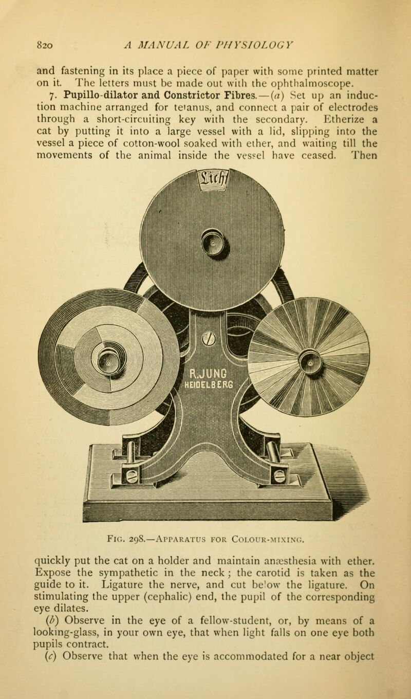 and fastening in its place a piece of paper with some printed matter on it. The letters must be made out with the ophtiialmoscope. 7. Pupillo-dilator and Constrictor Fibres. — {a) Set up an induc- tion machine arranj;ed for te'anus, and connect a pair of electrodes through a short-circuiting key with the secondary. Etherize a cat by putting it into a large vessel with a lid, slipping into the vessel a piece of cotton-wool soaked with ether, and waiting till the movements of the animal inside the vessel have ceased. Then Fic. 298.—Apparatus for Coi.ouR-MixiNt;. quickly put the cat on a holder and maintain ana:sthesia with ether. Expose the sympathetic in the neck ; the carotid is taken as the guide to it. Ligature the nerve, and cut below the ligature. On stimulating the upper (cephalic) end, the pupil of the corresponding eye dilates. (l>) Observe in the eye of a fellow-student, or, by means of a looking-glass, in your own eye, that when light falls on one eye both pupils contract. (<r) Observe that when the eye is accommodated for a near object