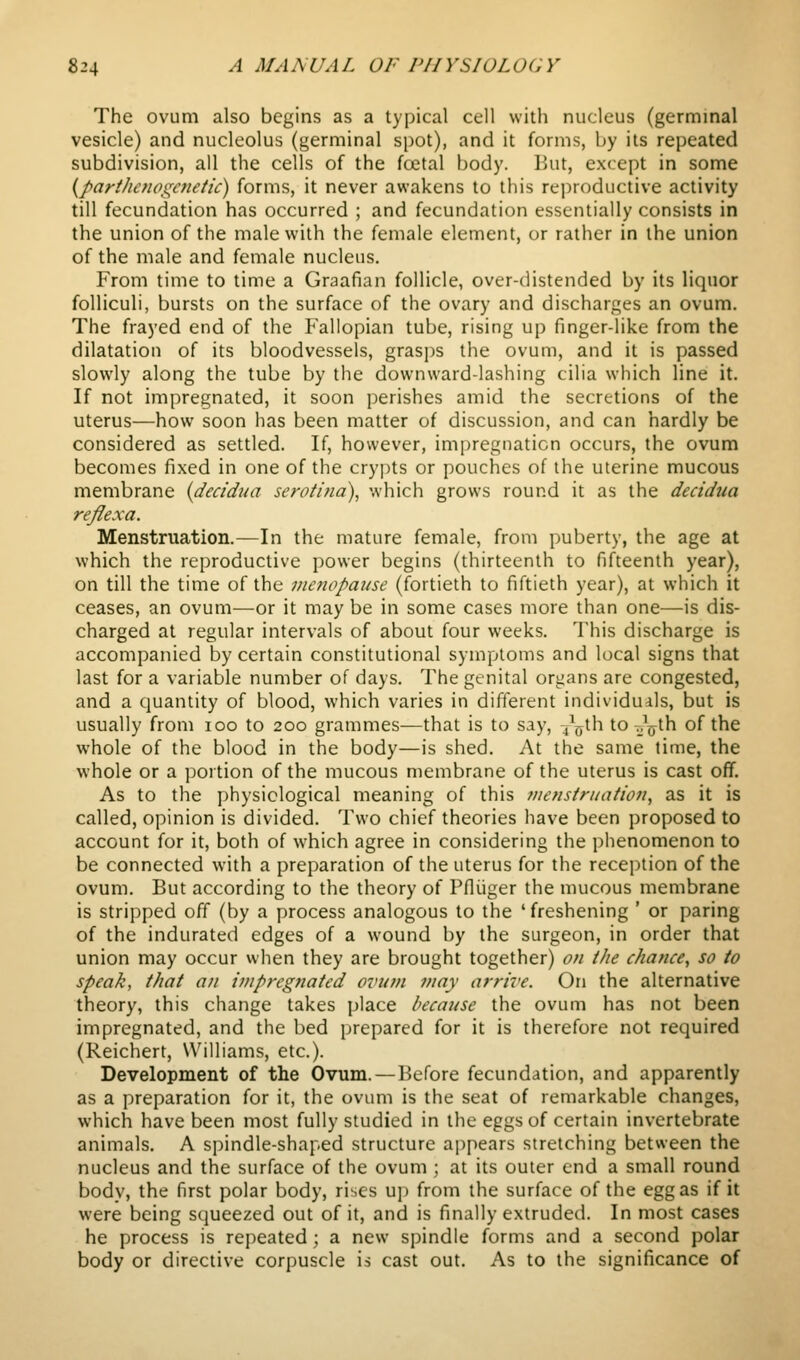 The ovum also begins as a typical cell with nucleus (germinal vesicle) and nucleolus (germinal spot), and it forms, by its repeated subdivision, all the cells of the foetal body. But, except in some {parthenogC7ieiic) forms, it never awakens to this rejiroductive activity till fecundation has occurred ; and fecundation essentially consists in the union of the male with the female element, or rather in the union of the male and female nucleus. From time to time a Graafian follicle, over-distended by its liquor folliculi, bursts on the surface of the ovary and discharges an ovum. The frayed end of the Fallopian tube, rising up finger-like from the dilatation of its bloodvessels, grasps the ovum, and it is passed slowly along the tube by the downward-lashing cilia which line it. If not impregnated, it soon perishes amid the secretions of the uterus—how soon has been matter of discussion, and can hardly be considered as settled. If, however, impregnation occurs, the ovum becomes fixed in one of the crypts or pouches of the uterine mucous membrane (decidua serotina), which grows round it as the decidua refiexa. Menstruation.—In the mature female, from puberty, the age at which the reproductive power begins (thirteenth to fifteenth year), on till the time of the menopause (fortieth to fiftieth year), at which it ceases, an ovum—or it may be in some cases more than one—is dis- charged at regular intervals of about four weeks. This discharge is accompanied by certain constitutional symptoms and local signs that last for a variable number of days. The genital organs are congested, and a quantity of blood, which varies in different individuals, but is usually from loo to 200 grammes—that is to say, 4^*'^ to Jjjth of the whole of the blood in the body—is shed. At the same lime, the whole or a portion of the mucous membrane of the uterus is cast off. As to the physiological meaning of this fiiensiruation, as it is called, opinion is divided. Two chief theories have been proposed to account for it, both of which agree in considering the phenomenon to be connected with a preparation of the uterus for the reception of the ovum. But according to the theory of Pfliiger the mucous membrane is stripped off (by a process analogous to the 'freshening ' or paring of the indurated edges of a wound by the surgeon, in order that union may occur when they are brought together) on iJie chance^ so to speak, that an impregnated ovum may arrive. On the alternative theory, this change takes place because the ovum has not been impregnated, and the bed prepared for it is therefore not required (Reichert, Williams, etc.). Development of the Ovum.—Before fecundation, and apparently as a preparation for it, the ovum is the seat of remarkable changes, which have been most fully studied in the eggs of certain invertebrate animals. A spindle-shaped structure appears stretching between the nucleus and the surface of the ovum ; at its outer end a small round bodv, the first polar body, rises uj) from the surface of the egg as if it were being squeezed out of it, and is finally extruded. In most cases he process is repeated ; a new spindle forms and a second polar body or directive corpuscle is cast out. As to the significance of