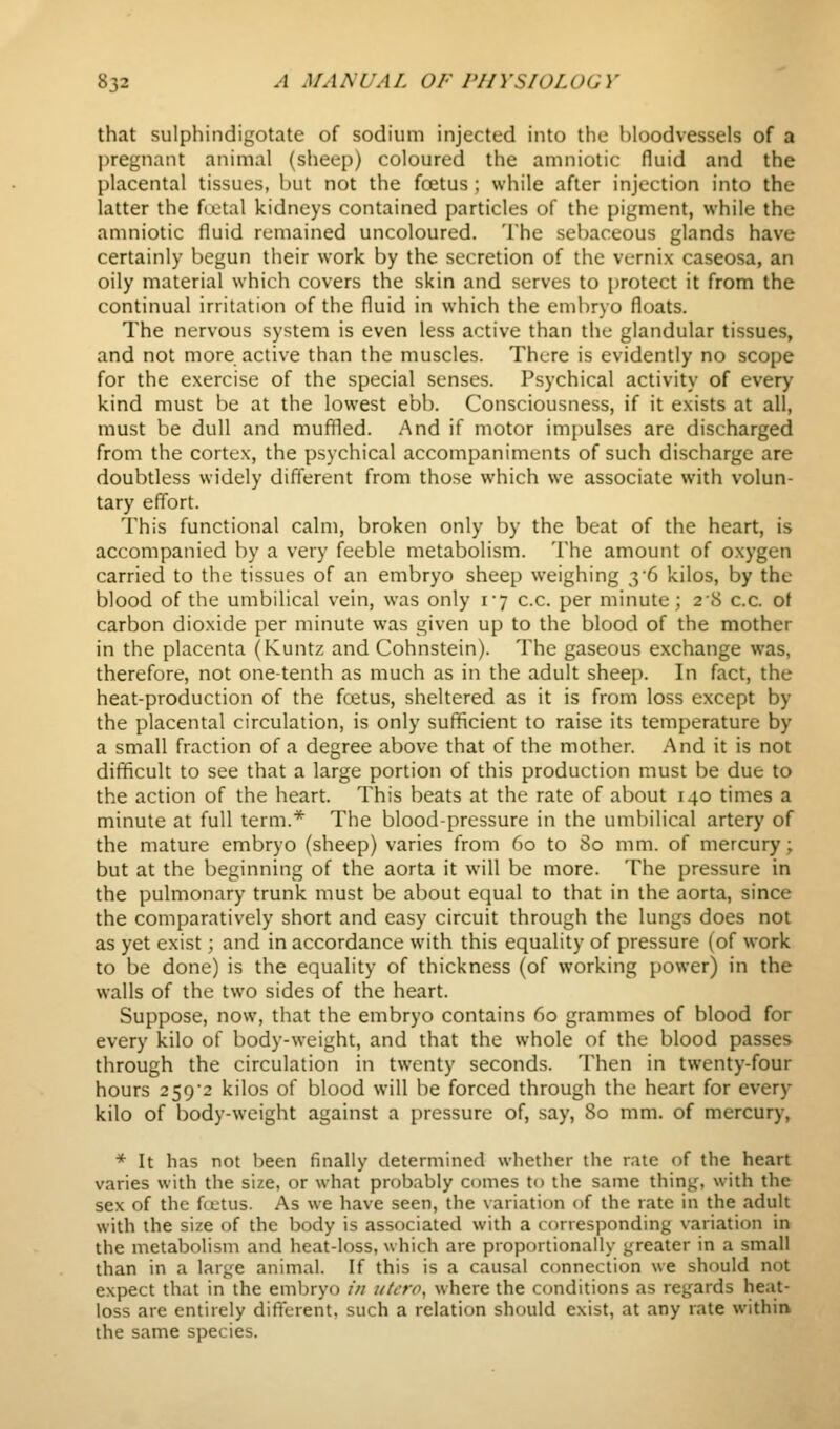 that sulphindigotate of sodium injected into the bloodvessels of a l)regnant animal (sheep) coloured the amniotic fluid and the placental tissues, but not the foetus ; while after injection into the latter the fiotal kidneys contained particles of the pigment, while the amniotic fluid remained uncoloured. The sebaceous glands have certainly begun their work by the secretion of the vcrnix caseosa, an oily material which covers the skin and serves to protect it from the continual irritation of the fluid in which the embryo floats. The nervous system is even less active than the glandular tissues, and not more active than the muscles. There is evidently no scope for the exercise of the special senses. Psychical activity of every kind must be at the lowest ebb. Consciousness, if it exists at all, must be dull and muffled. And if motor impulses are discharged from the cortex, the psychical accompaniments of such discharge are doubtless widely different from those which we associate with volun- tary efi'ort. This functional calm, broken only by the beat of the heart, is accompanied by a very feeble metabolism. The amount of oxygen carried to the tissues of an embryo sheep weighing 36 kilos, by the blood of the umbilical vein, was only i7 c.c. per minute; 28 c.c. ot carbon dioxide per minute was given up to the blood of the mother in the placenta (Kuntz and Cohnstein). The gaseous exchange was, therefore, not one-tenth as much as in the adult sheep. In fact, the heat-production of the foetus, sheltered as it is from loss except by the placental circulation, is only sufficient to raise its temperature by a small fraction of a degree above that of the mother. And it is not difficult to see that a large portion of this production must be due to the action of the heart. This beats at the rate of about 140 times a minute at full term.* The blood-pressure in the umbilical artery of the mature embryo (sheep) varies from 60 to 80 mm. of mercury; but at the beginning of the aorta it will be more. The pressure in the pulmonary trunk must be about equal to that in the aorta, since the comparatively short and easy circuit through the lungs does not as yet exist; and in accordance with this equality of pressure (of work to be done) is the equality of thickness (of working power) in the walls of the two sides of the heart. Suppose, now, that the embryo contains 60 grammes of blood for every kilo of body-weight, and that the whole of the blood passes through the circulation in twenty seconds. Then in twenty-four hours 2592 kilos of blood will be forced through the heart for every kilo of body-weight against a pressure of, say, 80 mm. of mercury, * It has not been finally determined whether the rate of the heart varies with the size, or what probably conies to the same thing, with the sex of the fcetus. As we have seen, the variation of the rate in the adult with the size of the body is associated with a corresponding variation in the metabolism and heat-loss, which are proportionally greater in a small than in a large animal. If this is a causal connection we should not expect that in the embryo /// iitcrp, where the conditions as regards heat- loss are entirely difterent, such a relation should exist, at any rate within the same species.