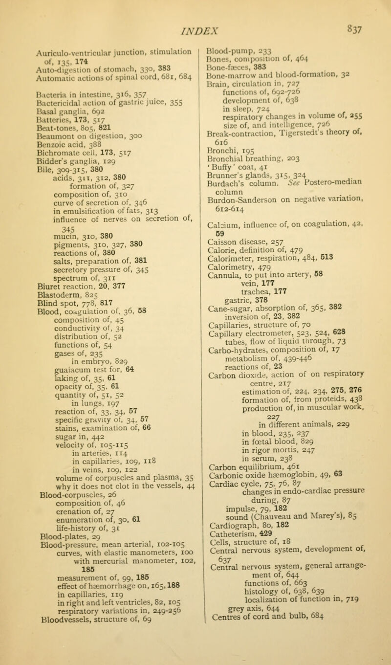 Auriculo-ventricular junction, stimulation of, 135, 174 Auto-digfstion of stomach, 330, 383 Automatic actions of spinal cord, 681, 684 Bacteria in intestine, 316, 357 Bactericidal action of gastric juice, 355 Basal ganglia, 692 Batteries, 173, 517 Beat-tones, 805, 821 Beaumont on digestion, 300 Benzoic acid, 388 Bichromate cell, 173, 517 Bidder's ganglia, 129 Bile, 309-315, 380 acids, 311, 312, 380 formation of, 327 composition of, 310 curve of secretion of, 346 in emulsitication offals, 313 influence of nerves on secretion of, 345 mucin, 310, 380 pigments, 310, 327, 380 reactions of, 380 salts, preparation of. 381 secretory pressure of, 345 spectrum of, 311 Biuret reaction, 20, 377 Blastoderm, 825 Blind spot, 778. 817 Blood, coagulation of, 36, 58 composition of, 45 conductivity of, 34 distribution of, 52 functions of, 54 gases of, 235 in embryo, 829 guaiacum test f<jr, 64 laking of, 35, 61 opacity of, 35. 61 quantity of, 51, 52 in lungs, 197 reaction of, 33, 34, 57 sjjecific gravity of, 34, 57 stains, examination of, 66 sugar in, 442 velocity of. 105-115 in arteries, 114 in capillaries, 109, 118 in veins, 109, 122 volume of corpuscles and plasma, 35 why it does not clot in the vessels, 44 Blood-corpuscles, 26 composition of, 46 crenation of, 27 enumeration of, 30, 61 life-history of, 31 Blood-plates, 29 Blood-pressure, mean arterial, 102-105 curves, with elastic manometers, 100 with mercurial manometer, 102, 185 measurement of, 99, 185 effect of haemorrhage on, 165,188 in capillaries, 119 in right and left ventricles, 82, 105 respiratory variations in, 249-256 Bloodvessels, structure of, 69 Blood-pump. 233 Bones, composition of, 464 Mone-fx'ccs, 383 Hone-marrow and blood-formation, 32 Brain, circulation in, 727 functions of, 692-726 development of, 638 in sleep. 724 respiratory changes m volume ol, 255 size of, and intelligence, 726 Break-contraction, Tigerstedt's theory of, 616 Bronchi, 195 Bronchial breathing, 203 ' Buffy' coat, 41 Brunner's glands, 315, 324 Burdach's column. See Postero-median column Burdon-Sanderson on negative variation, 612-614 Calcium, influence of, on coagulation, 42, 59 Caisson disease, 257 Calorie, definition of, 479 Calorimeter, respiration, 484, 513 Calorimetry, 479 Cannula, to put into artery, 58 vein, 177 trachea, 177 gastric, 378 Cane-sugar, absorption of, 365, 382 inversion of, 23, 382 Capillaries, structure of, 70 Capillary electrometer, 523, 524, 628 tubes, flow of liquid through, 73 Carbo-hydrates, composition of, 17 metabolism of. 439-446 reactions of, 23 Carbon dioxide, action of on respiratory centre, 217 estimation of, 224, 234, 275, 276 formation of, from proteids, 438 production of, in muscular work, 227 in different animals, 229 in blood, 235, 237 in foetal blood, 829 in rigor mortis, 247 in serum, 238 Carbon equilibrium, 461 Carbonic oxide haemoglobin, 49, 63 Cardiac cycle, 75, 76, 87 changes in endo-cardiac pressure during, 87 impulse, 79, 182 sound (Chauveau and Marey's), 85 Cardiograph, 80, 182 Catheterism, 429 Cells, structure of, 18 Central nervous system, development of, 637 Central nervous system, general arrange- ment of, 644 functions of, 663 histology of, 638, 639 localization of function in, 719 grey axis, 644 I Centres of cord and bulb, 684