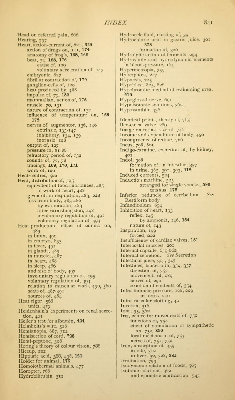 Head on referred pain, 666 Hearing, 797 Heart, aciion-current of, 621, 629 action of drugs on, 141, 174 anatomy of frojj's, 168, 169 beat, 74, 168, 176 cause of, 129 voluntary acceleration of, 147 embryonic, 827 fibrillar contraction of, 179 ganglion-cells of, 129 heat produced by, 488 impulse of, 79, 182 mammalian, action of, 176 muscle, 70, 131 nature of contraction of, 132 influence of temperature on, 169, 172 nerves of, augmentor, 136, 140 extrinsic, 133-147 inhibitory, 134, 139 intrinsic, 128 output of, 127 pressure in, 8i-88 refractory period of, 132 sounds of, j-j, 78 tracings, 169, 170, 171 work of, 126 Heat-centres, 500 Heat, distribution of, 505 equivalent of food-substances, 485 of work of heart, 488 given off in respiration, 483, 513 loss from body, 483-486 by evaporation, 483 after varnishing skin, 498 involuntary regulation of, 491 voluntary regulation of, 493 Heat-production, effect of curara on, 489 in brain, 490 in embryo, 833 in fever, 491 in glands, 489 in muscles, 487 in heart, 488 in sleep, 486 and size of body, 497 involuntary regulation of, 495 voluntary regulation of, 494 relation to muscular work, 490, 560 seats of, 487-491 sources of, 484 Heat rigor, 568 units, 479 Heidenhains experiments on renal secre- tion, 401 Heller's test for albumin, 424 Helmholtz's wire, 526 Hemianopia, 687, 712 Hemisection of cord, 728 Hemi-peptone, 308 Hering's theory of colour vision, 788 Hiccup, 222 Hippuric acid, 388, 438, 424 Holder for animal, 176 Homoiothermal animals, 477 Horopter, 766 Hydrobilirubin, 311 Hydrocele fluid, clotting of, 39 Hydrochloric acid in gastric juice, 301, 378 fornuition of, 326 Hydrolytic action of ferments, 294 Hydrostatic and hydrodynamic elements in blood-pressure, 164 Hypermelropia, 759 Hyperpnoea, 217 Hypnosis, 725 Hypoblast, 825, 826 Hypobromite method of estimating urea, 419 Hypoglossal nerve, 691 Hypoisotonic solutions, 362 Hypoxanthin, 436 Identical points, theory of, 765 Ueo-crecal valve, 289 Image on retina, size of, 746 Income and expenditure of body, 450 Incongruence of retina-, 766 Incus, 798, 801 Indigo-carmine, excretion of, by kidney, 401 Indol, 308 formation of, in intestine, 357 in urine, 385, 390, 393, 418 Induced currents, 524 Induction machine, 525 arranged for single shocks, 590 tetanus, 175 Inferior peduncle of cerebellum. See Restiform body Infundibulum, 694 Inhibition of heart, 133 reflex, 145 by ammonia, 146, 184 nature of, 143 Inspiration, 199 forced, 202 Insufficiency of cardiac valves, 181 Intercostal muscles, 200 Internal capsule, 659-662 Internal secretion. See Secretion Intestinal juice, 315, 347 Intestines, bacteria in, 354, 357 digestion in, 353 movements of, 289 nerves of, 290 reaction of contents of, 354 Intra-thoracic pressure, 198, 209 in fostus, 210 Intra-vascular clotting, 40 Invertin, 316 Ions, 35, 362 Iris, centre for movements of, 750 functions of, 754 effect of stimulation of sympathetic on, 752, 820 local mechanism of, 753 nerves of, 751, 752 Iron, absorption of, 359 in bile, 312 in liver, 32, 328, 381 Irradiation, 793 Isodynamic relation of foods, 565 Isotonic solutions, 362 and isometric contraction, 545