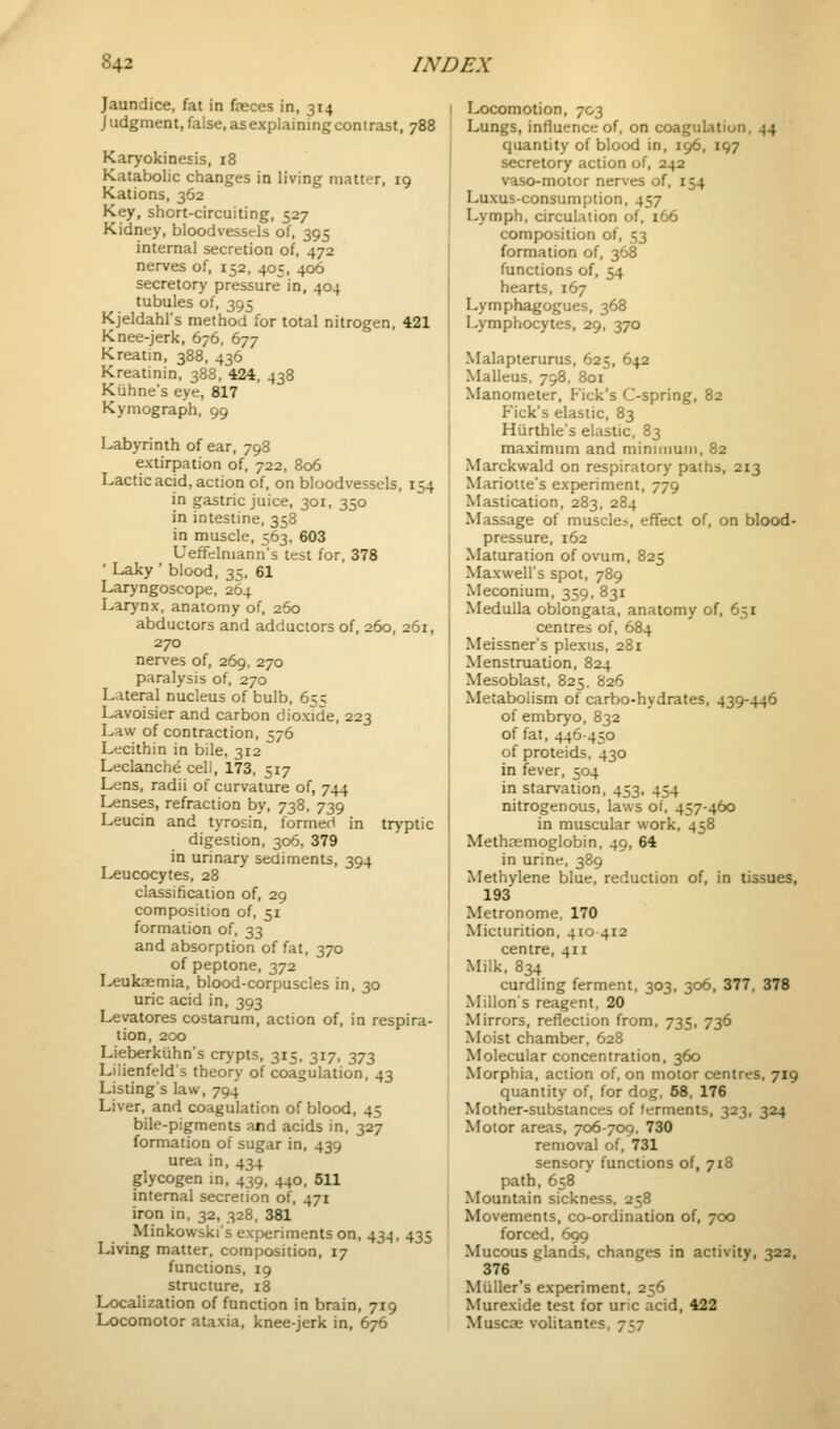 Jaundice, fat in fjeces in, 314 Judgment,false.asexplainingcontrast, 788 Karyokinesis, 18 Katabolic changes in living matter, 19 Kations, 362 Key, short-circuiting, 527 Kidney, bloodvessels of, 395 internal secretion of, 472 nerves of, 152, 405, 406 secretory pressure in, 404 tubules of, 395 Kjeldahl's method for total nitrogen, 421 Knee-jerk, 676, 677 Kreatin, 388, 436 Kreatinin, 388, 424, 438 Kiihne's eye, 817 Kymograph, 99 labyrinth of ear, 798 extirpation of, 722, 806 Lactic acid, action of, on bloodvessels, 154 in gastric juice, 301, 350 in intestine, 358 in muscle, 563. 603 Ueffelniann's test for, 378 ' Laky ' blood, 35. 61 Laryngoscope, 264 Larynx, anatomy of, 260 abductors and adductors of, 260, 261, 270 nerves of, 269, 270 paralysis of, 270 Lateral nucleus of bulb, 655 Lavoisier and carbon dioxide, 223 Law of contraction, 576 Lecithin in bile, 312 Leclanche cell, 173, 517 Lens, radii of curvature of, 744 Lenses, refraction by, 738, 739 Leucin and tyrosin, formed in tryptic digestion, 306, 379 in urinary sediments, 394 Leucocytes, 28 classification of, 29 composition of, 51 formation of, 33 and absorption of fat, 370 of peptone, 372 leukaemia, blood-corpuscles in, 30 uric acid in, 393 Levatores costarum, action of, in respira- tion, 200 Lieberkiihn's crypts, 315, 317, 373 Liiienfeld's theory of coagulation, 43 Listing's law, 794 Liver, and coagulation of blood, 45 bile-pigments and acids in, 327 formation of sugar in, 439 urea in, 434 glycogen in, 439, 440, 511 internal secretion of, 471 iron in, 32, 328, 381 Minkowski's experiments on, 434, 435 Living matter, composition, 17 functions, 19 structure, 18 Localization of function in brain, 719 Locomotor ataxia, knee-jerk in, 676 Locomotion, 703 Lungs, influence of, on coagulation, 44 quantity of blood in, 196, 197 secretory action of, 242 vaso-motor nerves of, 154 Luxusconsumption, 457 Lymph, circulation of, 166 composition of, 53 formation of, 368 functions of, 54 hearts, 167 Lymphagogues, 368 Lymphocytes, 29, 370 Malapterurus, 625, 642 Malleus. 798, 8oi Manometer, P'ick's C-spring, 82 Pick's elastic, 83 Hiirthle's elastic. 83 maximum and minnnuin, 82 Marckwald on respiratory paths, 213 Marioite's experiment, 779 Mastication, 283, 284 Massage of muscle^, effect of, on blood- pressure, 162 Maturation of ovum, 825 Maxwell's spot, 789 Meconium, 359, 831 Medulla oblongata, anatomy of, 651 centres of, 684 Meissner's plexus, 281 Menstruation, 824 Mesoblast, 825. 826 Metabolism of carbo-hydrates, 439-446 of embryo, 832 of fat, 446-450 of proteids, 430 in fever, 504 in starvation, 453, 454 nitrogenous, laws of, 457-460 in muscular work, 458 Methsemoglobin, 49, 64 in urine, 389 Methylene blue, reduction of, in tissues, 193 Metronome. 170 Micturition, 410 412 centre, 411 Milk. 834 curdling ferment, 303, 306, 377, 378 Millon's reagent, 20 Mirrors, reflection from, 735, 736 Moist chamber, 628 Molecular concentration, 360 Morphia, action of, on motor centres, 719 quantity of, for dog, 68, 176 Mother-substances of ferments, 323, 324 Motor areas, 706-709. 730 removal of, 731 sensory functions of, 718 path, 658 Mountain sickness, 258 Movements, co-ordination of, 700 forced, 699 Mucous glands, changes in activity, 32a, 376 Miiller's ex[>eriment, 256 Murexide test for uric acid, 422 Musc3e volitantes. 757