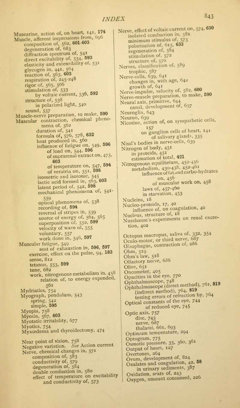 Muscarine, action of, on heart. 141. 174 Muscle, afferent impressions from, O96 composition of, 562. 601-603 degeneration of, 683 diflTraclion spectrum of, 541 direct excitability of, 534. °»3 elasticity and extenMbility ot, 531 glycogen in, 441, S'^-t reaction of, 563, 603 respiration of, 245-248 rigor of, 565, 566 stimulation of, 533 by voltaic current, 530. oSiS structure of, 538 in polaiized light, 540 sound, 557 , „« Muscle-nerve preparation, to make oau Muscular contraction, chemical pheno- mena of, 562 duration of, 541 formula of, 576, 578, 632 heat produced in, 560 influence of fatigue on, 549, 596 of load on, 544. 596 of suprarenal extract on, 475, 603 of temperature on. 547, 594 of veratria on, 551, 598 isometric and isotonic, 545 lactic acid formed in, 563, 603 latent period of, 542, 598 mechanical phenomena of, 541- 559 , Q optical phenomena ot, 530 recording of, 594 reversal of stripes in, 539 source of energy of, 564. 5^5 superposition of, 552, 599 velocity of wave ot, 555 voluntary. 557 work done in, 546, 597 Muscular fatigue, 549 . . ... __„ seat of exhaustion in, 596. o»f exercise, effect on the pulse. 94, 183 sense, 812 tetanus. 553, 599 tone, 682 , ,• • Q work, nitrogenous metabolism in, 4:,o relation of. to energy expended. 561 Mydriatics. 754 Myograph, pendulum. 543 spring, 542 simple. 595 Myopia, 758 Myosin, 567, 603 Myotatic irritability, 677 Myotics. 754 Myxoedema and thyroidectomy. 474 Near point of vision. 758 Negative variation. See Action current Nerve, chemical changes in. 571 composition of. 583 conductivity of._ 579 degeneration of. 584 double conduction in. 580 effect of temperature on excitability and conductivity of, 573 Nerve, effect of voltaic current on. 574. 630 isolated conduction in. 581 minimum stimulus of. 573 polariKition of, 615, 633 regeneration of. 584 stimulation of, 572 structure of, 570 Nerves, classification of, 589 trophic. 587 Nerve-cells. 639. 641 changes in. with age. 64^: growth of. 641 , o cAA Nerve-impulse, velocity of. 582, 600 Nerve-muscle preparation, to make. 590 Neural axis, primitive. 644 canal, development of. 637 Neuroglia. 643 Nfc'llit^ine.^aclion of, on sympathetic cells, on^ganglion cells of heart, 141 of salivary glands 335 Nissl's bodies in nerve-cells. 639 Nitrogen of body. 451 in proteids, 45^ estimation of total, 421 Nitrogenous equilibrium, 452-450 metabolism, 430-438. 452-461 influence of latandcarbo-hydrales on. 456 , Q of muscular work on, 450 laws of. 457-460 in starvation. 453 Nucleins. 18 Nucleo-proteids, 17. 4° influence of. on coagulation. 40 Nucleus, structure of, 18 Nussbatlm's experiments on renal excre- tion. 402 Octopus macropus, saliva of, 332. 354 Oculo-motor. or third nerve. 687 CEsophagus. contraction of, 28b Ohm, 519 Ohms law, 518 Olfactory nerve, 636 Olive, 651 Oncometer, 405 Opacities in the eye, 77° Ophthalmoscope, 748 ., „^, „ft, aio Ophthalmoscope (direct method), ,61, 819 (indirect method), 764, 8l» testing errors of refraction by. 764 Optical constants of the eye, 744 of reduced eye, 745 Optic axis, 757 disc, 743 nerve, 687 thalami, 661, 693 Optimum temperature, 294 Optogram, 775 , .^ Osmotic pressure, 35. 360. ?P^ Output of heart. 127 Overtones. 264 Ovum, development of. 824 Oxalates and coagulation, 42. &» in urinary sediments, 387 Oxidation, seats of. 243 Oxygen, amount consumed. 22&