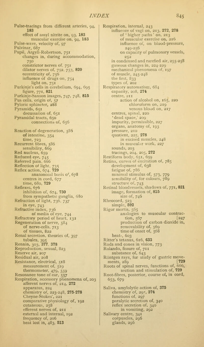 Pulse-tracings from different arteries, 94, 183 effect of amyl nitrite on, 93, 183 niuscul.ir exercise on, 94, 183 Pulse-wave, velocity of, 97 J^lvinar, 687 PupMl, Argyll-Robertson, 751 changes in, during acconiinodation, 750 constrictor nerves of. 751 dilator nerves of, 752, 753, 820 eccentricity of, 756 influence of drugs 011, 754 light on, 751 Purkinje's cells in cerebellum, 694, 695 figure, 771, 821 Purkinje-Sanson images, 747, 748, 815 Pus cells, origin ot, 57 Pyloric sphincter, 288 Pyramids, 651 decussation of. 651 Pyramidal tracts, 650 connections of, 656 Reaction of degeneration, 586 of intestine, 354 time, 723 Recurrent fibres, 586 sensibility, 669 Red nucleus, 659 Reduced eye, 745 Referred pain. 656 Reflection ot light. 73:5 Reflex action, 674. 729 anatomical basis o'', 678 centres in cord, 677 lime, 680, 729 Reflexes, 676 inhibition of, 674, 730 from sympathetic ganglia, 680 Refraction of light, 736. -]■),•] in eye, 743 Refractive index, 736 of media of eye. 744 Refractory period of heart, 132 Regeneration of nerve, 584 of nerve-cells. 713 of tissues, 822 Renal secretion, theories of, 397 tubules, 395 Rennin, 303, 377. 378 Reproduction, sexual, 823 Reserve air, 207 Residual air, 208 Resistance, electrical, 518 measurement of, 519 thermometer, 479, 559 Resonance tone of ear, 557 Respiration, accessory phenomena of, 203 afferent nerves of, 214, 272 apparatus, 224 chemistry of, 223-248, 275-278 Cheyne-Stokes', 221 comparative physiology of, 192 cutaneous, 258 efferent nerves of, 211 external and internal, 192 frequency of, 206 heat lost in, 483, 513 Respiration, internal, 243 influence of vagi on, 213, 272, 278 of ' higher [)aths ' on, 213 of muscular exercise on, 216 influence of, on blood-pressure, 249-256 on capacity of pulmonary vessels, 252 in condensed and rarefied air, 255-258 gaseous changes in, 224229 mechanical piienomeiia of, 197 of muscle, 245-248 the first, 833 types of. 202 Respiratory automatism, 684 capacity, 208, 274 centre, 211 action of alcohol on, 165, 220 chloroform on, 219 venous blood on, 217 centres, spinal, 220 'dead space,' 209 impurity, permissible, 227 organs, anatomy of, 193 pressure, 210 quotient, 225, 278 in excised muscles, 248 in muscular work, 227 sounds, 203 tracings, 204, 205, 272 Restiform body, 651, 659 Retina, curves of excitation of, 785 development of, 638 fatigue of, 786 minimal stimulus of, 573, 779 sensibility of, for colours, 789 structure of, 743 Retinal bloodvessels, shadows of, 771, 821 image, formation of, 815 size of, 746 Rheocord, 523 simple, 592 Rigor mortis, 565 analogies to muscular contrac- tion, 567 [247 production of carbon dioxide in, removability of, 569 time of onset of, 568 heat-, 603 Ritter's tetanus, 616, 633 Rods and cones in vision, 773 Rolando, fissure of, 711 substance of, 643 Rontgen ravs, for study of gastric move- ments, 289 [729 Roots of spinal nerves, functions of, 666, section and stimulation of, 729 Root-fibres, posterior, course of, in cord, 653. 679 Saliva, amylolytic action of, 375 chemistry of, 29-, 374 functions of, 297 paralytic secretion of, 340 reflex secretion of, 340 in vomiting, 292 Salivary centre, 341 corpuscles, 296 glands, 296