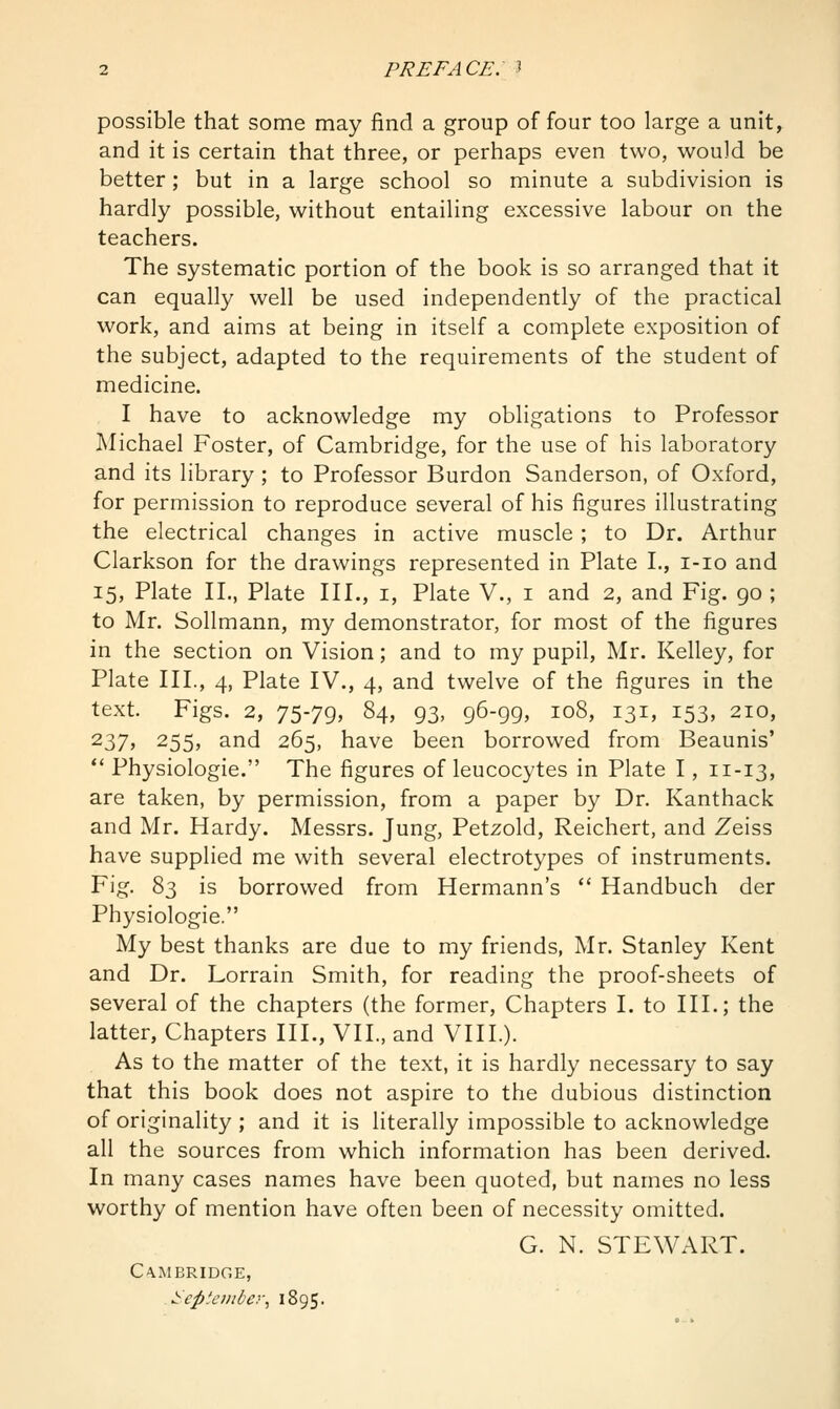 possible that some may find a group of four too large a unit, and it is certain that three, or perhaps even two, would be better; but in a large school so minute a subdivision is hardly possible, without entailing excessive labour on the teachers. The systematic portion of the book is so arranged that it can equally well be used independently of the practical work, and aims at being in itself a complete exposition of the subject, adapted to the requirements of the student of medicine. I have to acknowledge my obligations to Professor Michael Foster, of Cambridge, for the use of his laboratory and its library ; to Professor Burdon Sanderson, of Oxford, for permission to reproduce several of his figures illustrating the electrical changes in active muscle ; to Dr. Arthur Clarkson for the drawings represented in Plate L, i-io and 15, Plate II., Plate III., i, Plate V., i and 2, and Fig. go ; to Mr. Sollmann, my demonstrator, for most of the figures in the section on Vision; and to my pupil, Mr. Kelley, for Plate III., 4, Plate IV., 4, and twelve of the figures in the text. Figs. 2, 75-79> 84, 93, 96-99, 108, 131, 153, 210, 237j 255, and 265, have been borrowed from Beaunis' ** Physiologic. The figures of leucocytes in Plate 1, 11-13, are taken, by permission, from a paper by Dr. Kanthack and Mr. Hardy. Messrs. Jung, Petzold, Reichert, and Zeiss have supplied me with several electrotypes of instruments. Fig. 83 is borrowed from Hermann's  Handbuch der Physiologic. My best thanks are due to my friends, Mr. Stanley Kent and Dr. Lorrain Smith, for reading the proof-sheets of several of the chapters (the former. Chapters I. to III.; the latter, Chapters HI., VII., and VIII.). As to the matter of the text, it is hardly necessary to say that this book does not aspire to the dubious distinction of originality ; and it is literally impossible to acknowledge all the sources from which information has been derived. In many cases names have been quoted, but names no less worthy of mention have often been of necessity omitted. G. N. STEWART. Cambridge, September., 1895.