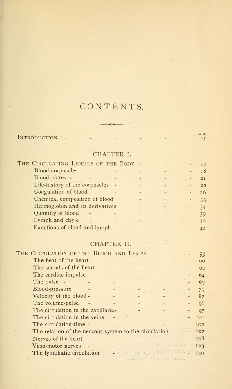 CONTENTS. I'AGE Introduction - - - . . - u CHAPTER I. The Circulating Lkjuids of the Body - - - 17 Blood-corpuscles - - - - - 18 Blood-plates - - - - - - 21 Life-history of the corpuscles - - - - 22 Coagulation of blood - - - - - 26 Chemical composition of blood - - '33 Haemoglobin and its derivatives - - - 34 Quantity of blood - - - - - 39 Lymph and chyle - - - - - 40 Functions of blood and lymph - - - - 42 CHAPTER IL The Circulation of the Blood and Lymph - - 53 The beat of the heart - - - - 60 The sounds of the heart - - - - 62 The cardiac impulse - - - - - 64 The pulse - - - - - - 69 Blood-pressure - - - - - 79 Velocity of the blood - - - - - 87 The volume-pulse - - - - - 96 The circulation in the capillaries - - - 97 The circulation in the veins - - - - 100 The circulation-time ----- 102 The relation of the nervous system to the circulation - 107 Nerves of the heart - - - - - loS Vaso-motor nerves - - - - - 123 The lymphatic circulation - - - - 140