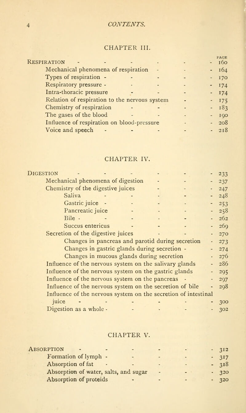 CHAPTER III. PAGE Respiration - - - - - - i6o Mechanical phenomena of respiration - - - 164 Types of respiration - - - - - 170 Respiratory pressure - - - - - I74 Intra-thoracic pressure - - - - I74 Relation of respiration to the nervous system - - 175 Chemistry of respiration - - - - 183 The gases of the blood . . . . iqq Influence of respiration on blood-pressure - - 208 Voice and speech ..... 218 CHAPTER IV. Digestion ...... 233 Mechanical phenomena of digestion - - - 237 Chemistry of the digestive juices - - - 247 Saliva ..... 248 Gastric juice .... - 253 Pancreatic juice .... 258 Bile -----. 262 Succus entericus .... 269 Secretion of the digestive juices - - - 270 Changes in pancreas and parotid during secretion - 273 Changes in gastric glands during secretion - - 274 Changes in mucous glands during secretion - 276 Influence of the nervous system on the salivary glands - 286 Influence of the nervous system on the gastric glands - 295 Influence of the nervous system on the pancreas - - 297 Influence of the nervous system on the secretion of bile - 298 Influence of the nervous system on the secretion of intestinal juice ...... 300 Digestion as a vi^hole ..... 302 CHAPTER V. Absorption - - - - - - 312 Formation of lymph - - - . . 317 Absorption of fat - - - - - 318 Absorption of water, salts, and sugar - - - 320 Absorption of proteids .... 320