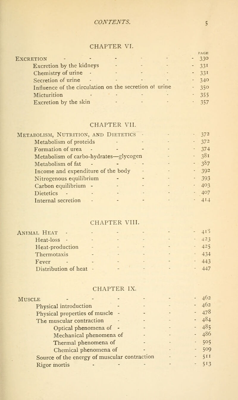 CHAPTER VI. PAGE Excretion ...--. 330 Excretion by the kidneys - - - - 33i Chemistry of urine - - - - - 33i Secretion of urine . . - - - 340 Influence of the circulation on the secretion ot urine - 350 Micturition - - - - 355 Excretion by the skin ... - 357 CHAPTER VII. Metabolism, Nutrition, and Dietetics - - - 372 Metabolism of proteids ... - 372 Formation of urea .... - 374 Metabolism of carbo-hydrates—glycogen - - 381 Metabolism of fat - - - - - 3^7 Income and expenditure of the body - - - 39^ Nitrogenous equilibrium . . - - 393 Carbon equilibrium ----- 4^3 Dietetics ------ 4°? Internal secretion - - - - -414 CHAPTER VIII. Animal Heat - - - - - - 4i''^ Heat-loss ------ 4-3 Heat-production ----- 4-5 Thermotaxis ... - - 434 Fever ----■■ 443 Distribution of heat - - - - - 447 CHAPTER IX. Muscle - - - - - - 462 Physical introduction - - - - 462 Physical properties of muscle - - - - 478 The muscular contraction - - - - 484 Optical phenomena of - - - ■ 485 Mechanical phenomena of - - - 486 Thermal phenomena of - - ■ S^S Chemical phenomena of - - - 509 Source of the energy of muscular contraction - -511 Rigor mortis - - -  5^3