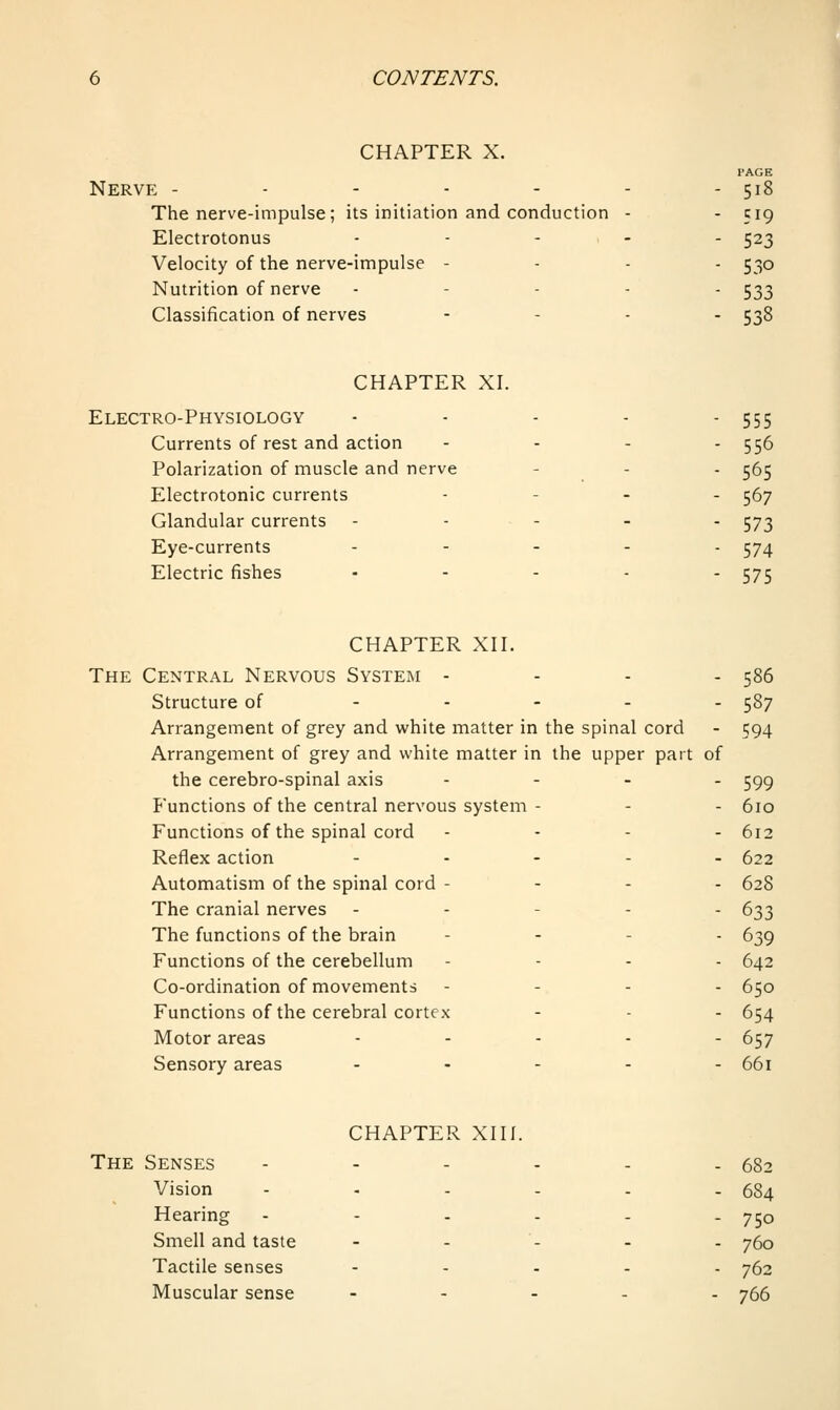 CHAPTER X. PAGE Nerve - - - - - - - 518 The nerve-impulse ; its initiation and conduction - - 519 Electrotonus ..... 523 Velocity of the nerve-impulse - . . . 530 Nutrition of nerve . - . . . 5^3 Classification of nerves - - . . 538 CHAPTER XI. Electro-Physiology - - - - - 555 Currents of rest and action - - - - 556 Polarization of muscle and nerve - - - 565 Electrotonic currents . - . . ^7 Glandular currents - - - - - 573 Eye-currents ..... 574 Electric fishes ..... 575 CHAPTER XII. The Central Nervous System - - - - 586 Structure of ..... 587 Arrangement of grey and white matter in the spinal cord - 594 Arrangement of grey and white matter in the upper part of the cerebro-spinal axis .... ^gg functions of the central nervous system - - - 610 Functions of the spinal cord .... 612 Reflex action ..... 622 Automatism of the spinal cord - - - . 628 The cranial nerves ----- 633 The functions of the brain . . - . g^g Functions of the cerebellum - - . . 642 Co-ordination of movements - - . . 650 Functions of the cerebral cortex - - - 654 Motor areas ..... 657 Sensory areas ..... 661 CHAPTER XIII. The Senses - - - - - - 682 Vision ...... 684 Hearing --.... 750 Smell and taste - - - - - 760 Tactile senses - - . . . 762 Muscular sense ..... 766