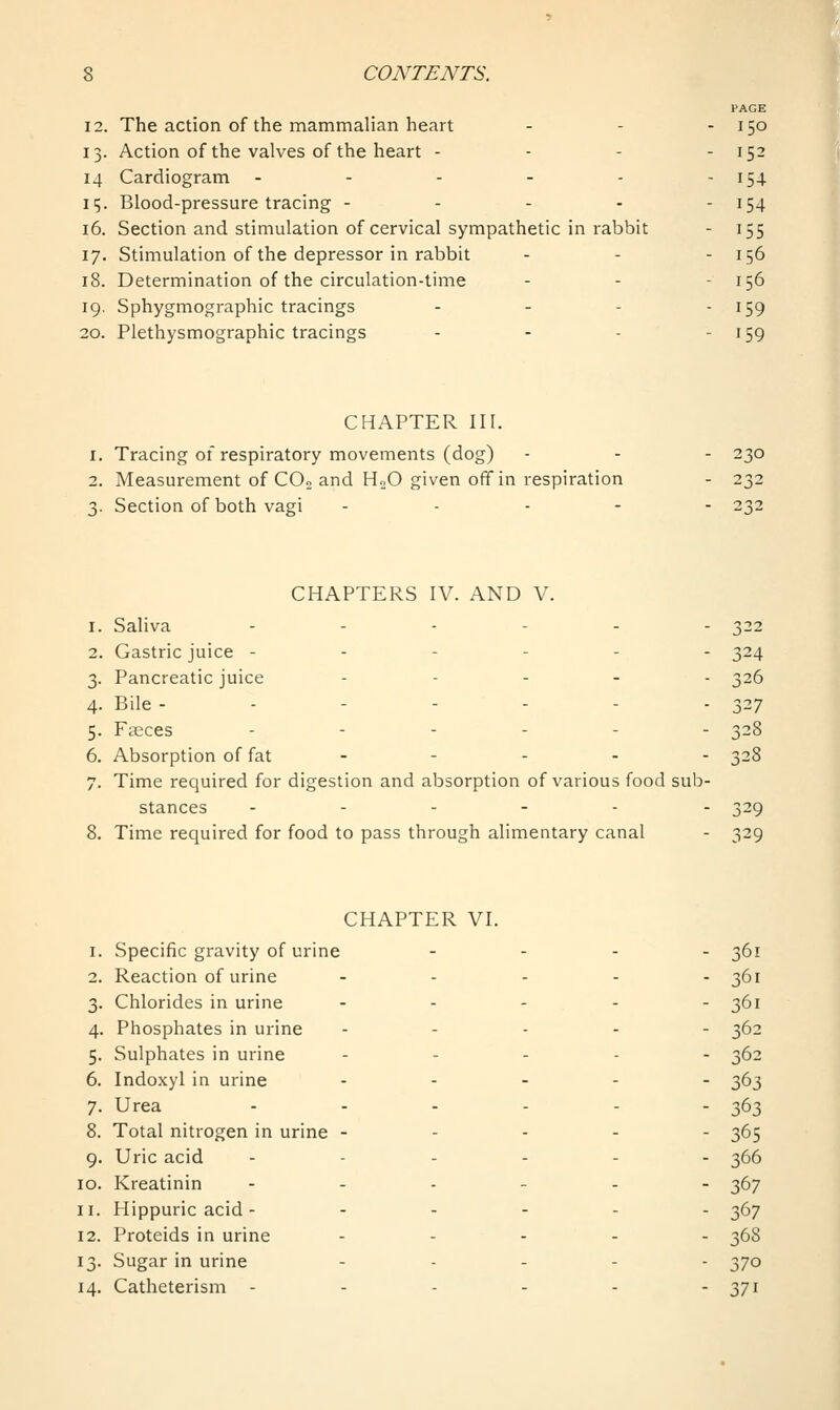 PAGE 12. The action of the mammalian heart - - - 150 13. Action of the valves of the heart - - - - 152 14 Cardiogram - - - - - - 154 15. Blood-pressure tracing - - - - - I54 16. Section and stimulation of cervical sympathetic in rabbit - 155 17. Stimulation of the depressor in rabbit - - - 156 18. Determination of the circulation-time - - - 156 ig. Sphygmographic tracings - - - - I59 20. Plethysmographic tracings - - - - I59 CHAPTER in. 1. Tracing of respiratory movements (dog) - - - 230 2. Measurement of COo and HoO given off in respiration - 232 3. Section of both vagi . . . - - 232 CHAPTERS IV. AND V. 1. Saliva ...... 322 2. Gastric juice ------ 324 3. Pancreatic juice . . . _ . 326 4. Bile - - - - - - - 327 5. Fasces ..... 6. Absorption of fat - 7. Time required for digestion and absorption of various food sub- stances ...... 329 8. Time required for food to pass through alimentary canal - 329 CHAPTER VI. 1. Specific gravity of urine _ . . . 361 2. Reaction of urine ..... 361 3. Chlorides in urine .... - 361 4. Phosphates in urine . - . . . 362 5. Sulphates in urine ..... 362 6. Indoxyl in urine ..... 363 7. Urea ...... 363 8. Total nitrogen in urine . - - - - 365 9. Uric acid ...... 366 10. Kreatinin ..._.. 367 11. Hippuric acid - ..... 367 12. Proteids in urine ..... 368 13. Sugar in urine . . . . . 370 14. Catheterism - - - - - -371