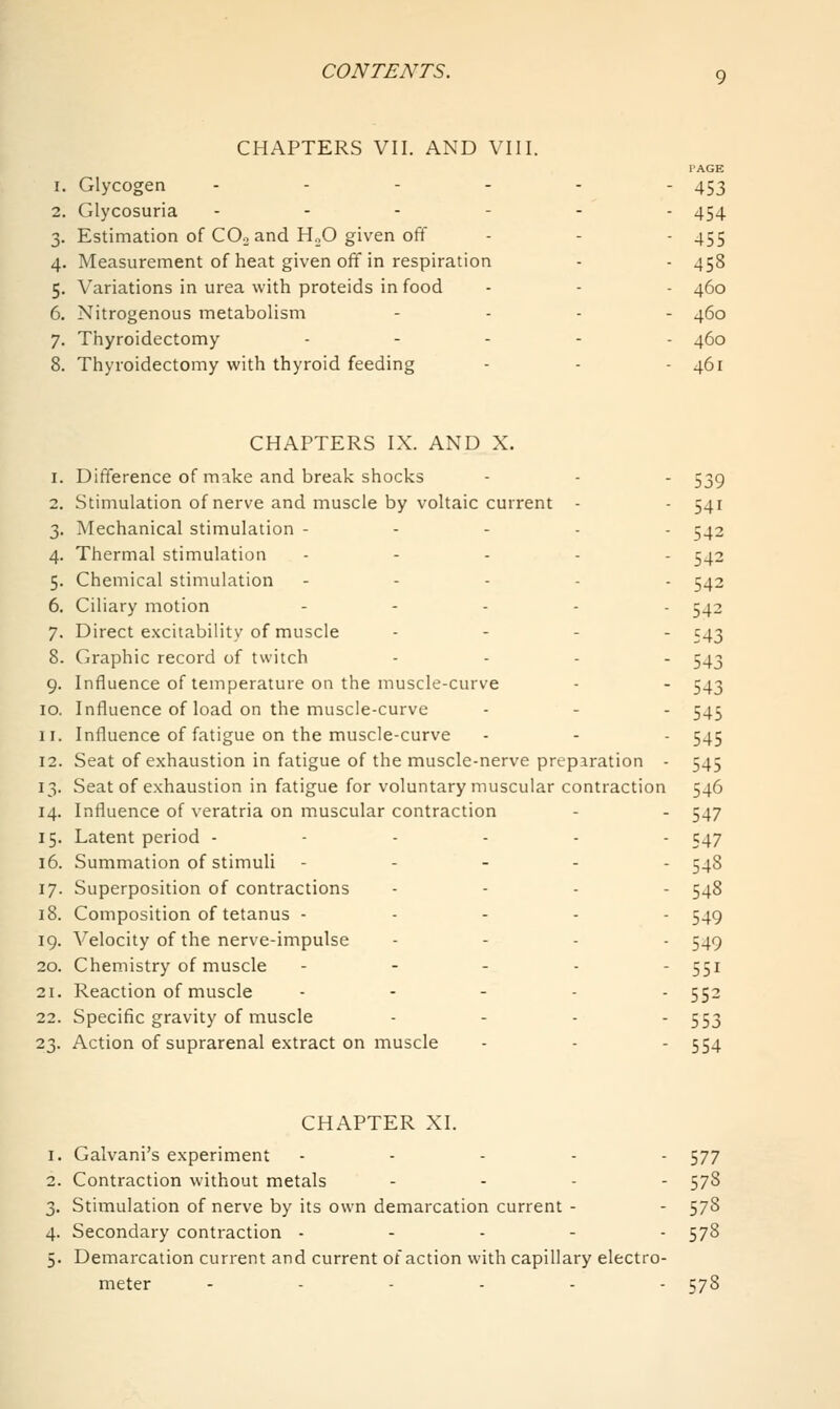 CHAPTERS VII. AND VIII. PAGE 1. Glycogen - - - - - - 453 2. Glycosuria -.---. 454 3. Estimation of CO3 and HoO given off - - - 455 4. Measurement of heat given off in respiration - - 458 5. Variations in urea with proteids in food - - - 460 6. Nitrogenous metabolism .... 460 7. Thyroidectomy ..... 450 8. Thyroidectomy with thyroid feeding - - - 461 CHAPTERS IX. AND X. 1. Difference of make and break shocks - - - 539 2. Stimulation of nerve and muscle by voltaic current - - 541 3. Mechanical stimulation - - - . . 542 4. Thermal stimulation ..... ^42 5. Chemical stimulation . - . . . 542 6. Ciliary motion ..... 542 7. Direct excitability of muscle . . . . C43 8. Graphic record of twitch .... 54-1 9. Influence of temperature on the muscle-curve - - 543 10. Influence of load on the muscle-curve - - - 545 11. Influence of fatigue on the muscle-curve - - - 545 12. Seat of exhaustion in fatigue of the muscle-nerve preparation - 545 13. Seat of exhaustion in fatigue for voluntary muscular contraction 546 14. Influence of veratria on muscular contraction - . 547 15. Latent period ------ 547 16. Summation of stimuli - - - . . 548 17. Superposition of contractions . - . . 548 18. Composition of tetanus - ... - 549 19. Velocity of the nerve-impulse .... 549 20. Chemistry of muscle . - . . . 551 21. Reaction of muscle ..... 552 22. Specific gravity of muscle - - - ■ 553 23. Action of suprarenal extract on muscle - - - 554 CHAPTER XI. 1. Galvani's experiment ..... 577 2. Contraction without metals .... 578 3. Stimulation of nerve by its own demarcation current - - 578 4. Secondary contraction ... - - 578 5. Demarcation current and current of action with capillary electro- meter ...... 578