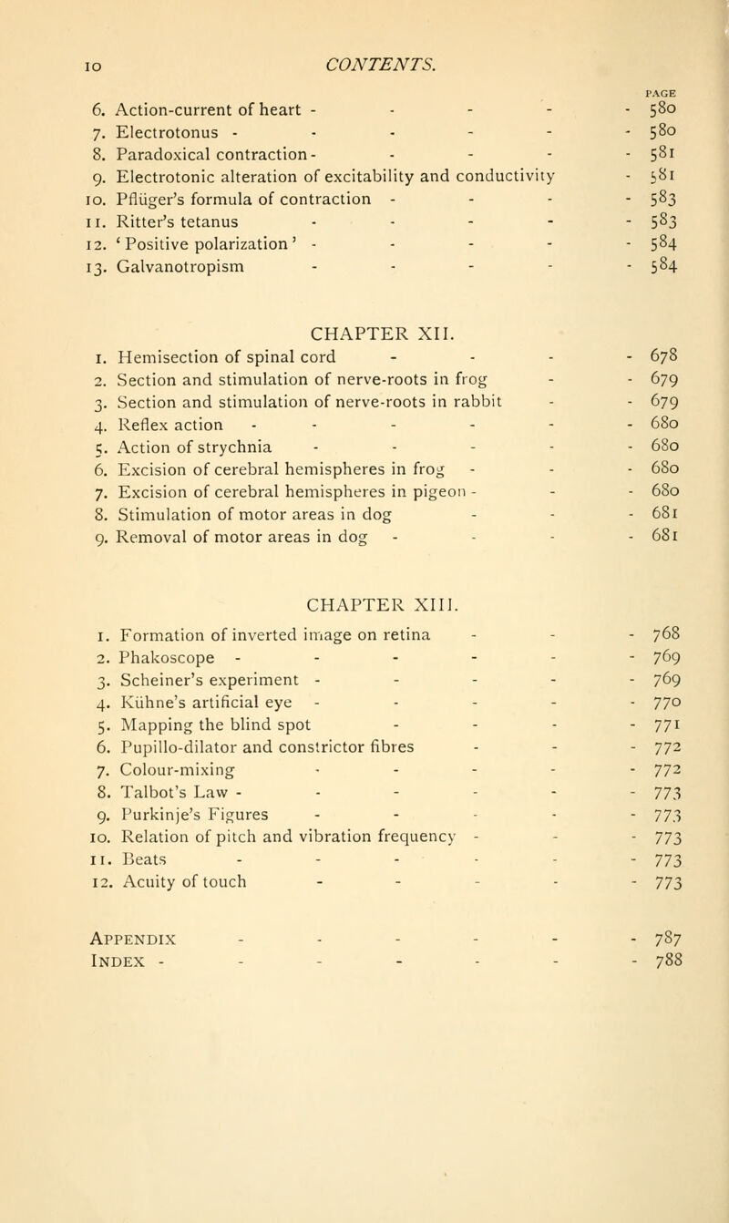 PAGE 6. Action-current of heart ----- 580 7. Electrotonus ------ 580 8. Paradoxical contraction- ... - 581 9. Electrotonic alteration of excitability and conductivity - 581 10. Pflijger's formula of contraction - - - - 583 11. Ritter's tetanus .... - 583 12. ' Positive polarization ' ----- 584 13. Galvanotropism ... - - 584 CHAPTER XII. 1. Hemisection of spinal cord ... - 678 2. Section and stimulation of nerve-roots in frog - - 679 3. Section and stimulation of nerve-roots in rabbit - - 679 4. Reflex action ------ 680 5. Action of strychnia ----- 680 6. Excision of cerebral hemispheres in frog - - - 680 7. Excision of cerebral hemispheres in pigeon - - - 680 8. Stimulation of motor areas in dog - - - 681 9. Removal of motor areas in dog - - - - 681 CHAPTER XIII. 1. Formation of inverted image on retina - - - 768 2. Phakoscope ------ 769 3. Scheiner's experiment ----- 769 4. Kiihne's artificial eye ----- 770 5. Mapping the blind spot . - - . 771 6. Pupillo-dilator and constrictor fibres - - - 772 7. Colour-mixing ..... 772 8. Talbot's Law - - - - - - 773 9. Purkinje's Figures . . . . . 773 10. Relation of pitch and vibration frequency - - - 77;^ 11. Beats - - - - - -773 12. Acuity of touch . - . . - 773 Appendix ...... 787 Index - - - - - - - 788