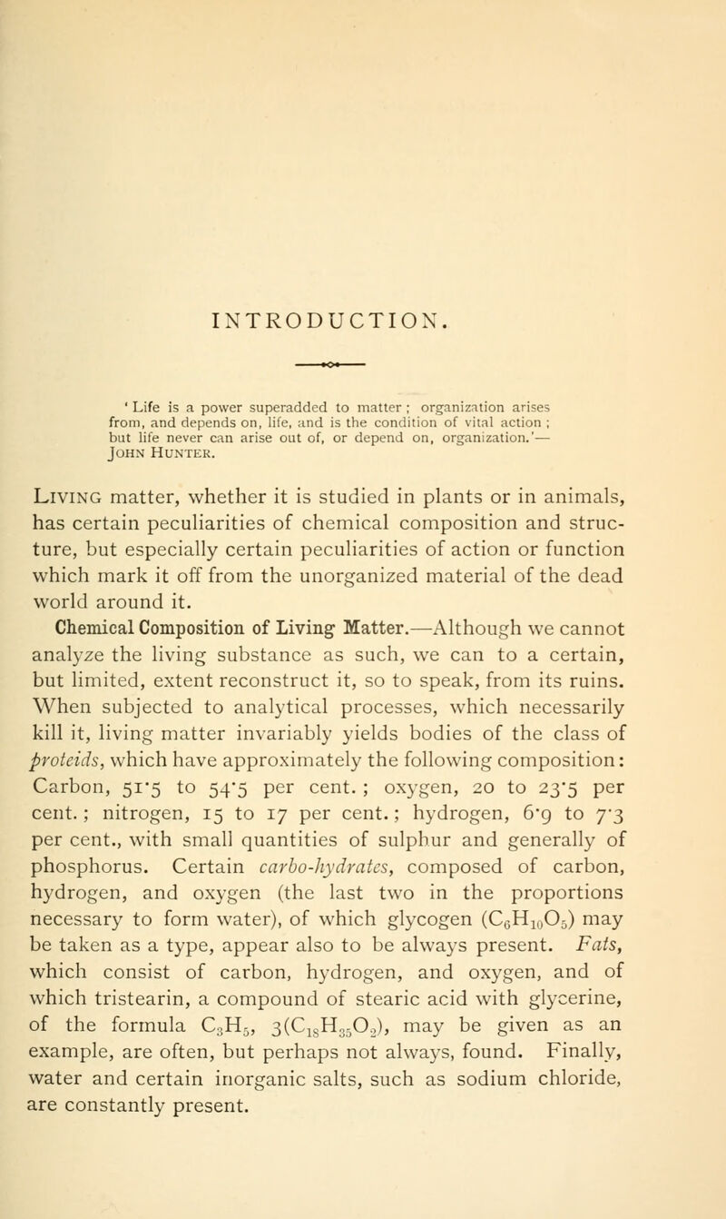 INTRODUCTION. ' Life is a power superadded to matter ; organizntion arises from, and depends on, life, and is the condition of vital action ; but life never can arise out of, or depend on, organization.'— John Hunter. Living matter, whether it is studied in plants or in animals, has certain peculiarities of chemical composition and struc- ture, but especially certain peculiarities of action or function which mark it off from the unorganized material of the dead world around it. Chemical Composition of Living Matter.—Although we cannot analyze the living substance as such, we can to a certain, but limited, extent reconstruct it, so to speak, from its ruins. When subjected to analytical processes, which necessarily kill it, living matter invariably yields bodies of the class of proteids, which have approximately the following composition: Carbon, 51*5 to 54'5 per cent. ; oxygen, 20 to 23*5 per cent.; nitrogen, 15 to 17 per cent.; hydrogen, 6'g to 7-3 per cent., with small quantities of sulphur and generally of phosphorus. Certain carbo-hydrates, composed of carbon, hydrogen, and oxygen (the last two in the proportions necessary to form water), of which glycogen (CcHioO^) may be taken as a type, appear also to be always present. Fats, which consist of carbon, hydrogen, and oxygen, and of which tristearin, a compound of stearic acid with glycerine, of the formula C3H5, 3(Ci8H,50o), may be given as an example, are often, but perhaps not always, found. Finally, water and certain inorganic salts, such as sodium chloride, are constantly present.