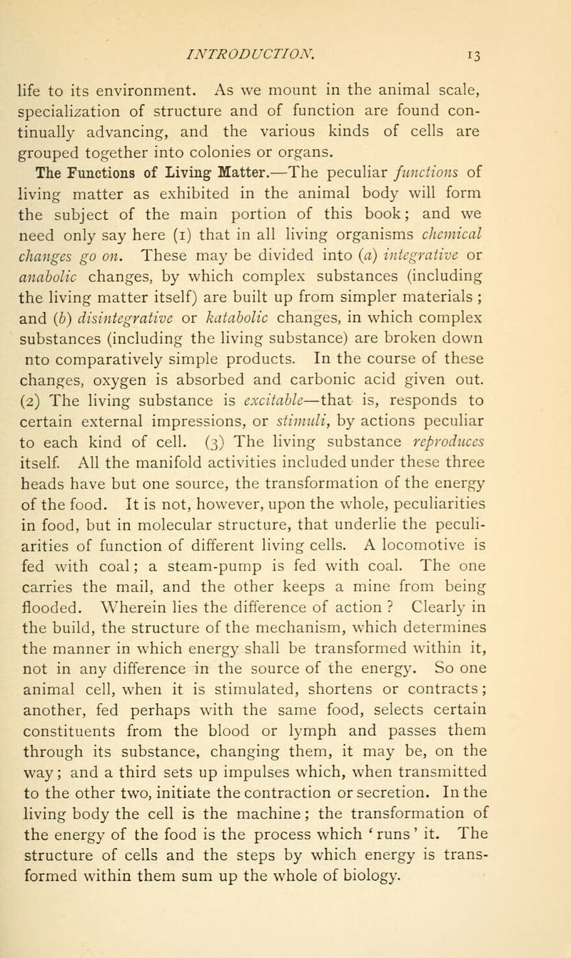 life to its environment. As we mount in the animal scale, specialization of structure and of function are found con- tinually advancing, and the various kinds of cells are grouped together into colonies or organs. The Functions of Living Matter.—The peculiar functions of living matter as exhibited in the animal body will form the subject of the main portion of this book; and we need only say here (i) that in all living organisms cJieniical changes go on. These may be divided into (a) integrative or anabolic changes, by which complex substances (including the living matter itself) are built up from simpler materials ; and (b) disintegrative or katabolic changes, in which complex substances (including the living substance) are broken down nto comparatively simple products. In the course of these changes, oxygen is absorbed and carbonic acid given out. (2) The living substance is excitable—that is, responds to certain external impressions, or stimuli, by actions peculiar to each kind of cell. (3) The living substance reproduces itself. All the manifold activities included under these three heads have but one source, the transformation of the energy of the food. It is not, however, upon the whole, peculiarities in food, but in molecular structure, that underlie the peculi- arities of function of different living cells. A locomotive is fed with coal; a steam-pump is fed with coal. The one carries the mail, and the other keeps a mine from being flooded. Wherein lies the difference of action ? Clearly in the build, the structure of the mechanism, which determines the manner in which energy shall be transformed within it, not in any difference in the source of the energy. So one animal cell, when it is stimulated, shortens or contracts; another, fed perhaps with the same food, selects certain constituents from the blood or lymph and passes them through its substance, changing them, it may be, on the way; and a third sets up impulses which, when transmitted to the other two, initiate the contraction or secretion. In the living body the cell is the machine; the transformation of the energy of the food is the process which ' runs' it. The structure of cells and the steps by which energy is trans- formed within them sum up the whole of biology.