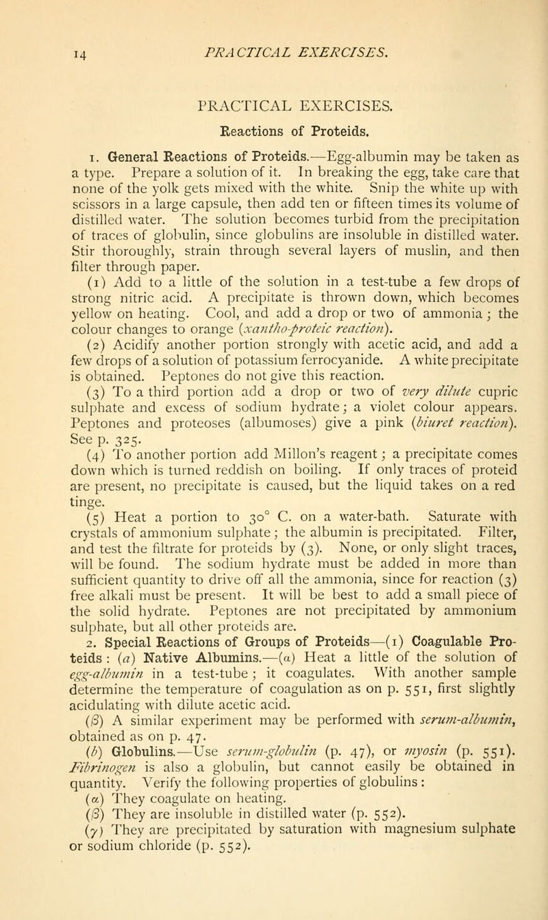 PRACTICAL EXERCISES. Reactions of Proteids. 1. General Reactions of Proteids.—Egg-albumin may be taken as a type. Prepare a solution of it. In breaking the egg, take care that none of the yolk gets mixed with the white. Snip the white up with scissors in a large capsule, then add ten or fifteen times its volume of distilled water. The solution becomes turbid from the precipitation of traces of globulin, since globulins are insoluble in distilled water. Stir thoroughly, strain through several layers of muslin, and then filter through paper. (i) Add to a little of the solution in a test-tube a few drops of strong nitric acid. A precipitate is thrown down, which becomes yellow on heating. Cool, and add a drop or two of ammonia ; the colour changes to orange [^xaiitJw-proteic reaction). (2) Acidify another portion strongly with acetic acid, and add a few drops of a solution of potassium ferrocyanide. A white precipitate is obtained. Peptones do not give this reaction. (3) To a third portion add a drop or two of very dilute cupric sulphate and excess of sodium hydrate; a violet colour appears. Peptones and proteoses (albumoses) give a pink {biuret reaction). See p. 325. (4) To another portion add Millon's reagent; a precipitate comes down which is turned reddish on boiling. If only traces of proteid are present, no precipitate is caused, but the liquid takes on a red tinge. (5) Heat a portion to 30° C. on a water-bath. Saturate with crystals of ammonium sulphate ; the albumin is precipitated. Filter, and test the filtrate for proteids by (3). None, or only slight traces, will be found. The sodium hydrate must be added in more than sufficient quantity to drive off all the ammonia, since for reaction (3) free alkali must be present. It will be best to add a small piece of the solid hydrate. Peptones are not precipitated by ammonium sulphate, but all other proteids are. 2. Special Reactions of Groups of Proteids—(i) Coagulable Pro- teids : (a) Native Albumins.^—(a) Heat a little of the solution of egg-albumin in a test-tube; it coagulates. With another sample determine the temperature of coagulation as on p. 551, first slightly acidulating with dilute acetic acid. ((S) A similar experiment may be performed with serum-albumin, obtained as on p. 47. (/;) Globulins.—Use serum-globulin (p. 47), or myosin (p. 551). Fibrinogen is also a globulin, but cannot easily be obtained in quantity. Verify the following properties of globulins : (a) They coagulate on heating. (/3) They are insoluble in distilled water (p. 552). (7) They are precipitated by saturation with magnesium sulphate or sodium chloride (p. 552).