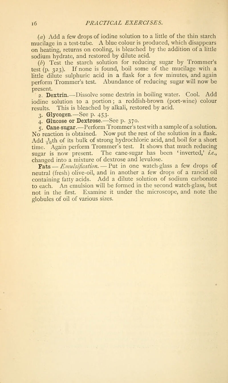 (a) Add a few drops of iodine solution to a little of the thin starch mucilage in a test-tube. A blue colour is produced, which disappears on heating, returns on cooling, is bleached by the addition of a little sodium hydrate, and restored by dilute acid. (/^) Test the starch solution for reducing sugar by Trommer's test (p. 323). If none is found, boil some of the mucilage with a little dilute sulphuric acid in a flask for a few minutes, and again perform Trommer's test. Abundance of reducing sugar will now be present. 2. Dextrin.—Dissolve some dextrin in boiling water. Cool. Add iodine solution to a portion; a reddish-brown (port-wine) colour results. This is bleached by alkali, restored by acid. 3. Glycogen.—See p. 453. 4. Glucose or Dextrose.—See p. 370. 5. Cane-sugar.—Perform Trommer's test with a sample of a solution. No reaction is obtained. Now put the rest of the solution in a flask. Add TT^^th of its bulk of strong hydrochloric acid, and boil for a short time.' Again perform Trommer's test. It shows that much reducing sugar is now present. The cane-sugar has been 'inverted,' i.e., changed into a mixture of dextrose and levulose. Fats — Emulsification. — Put in one watch-glass a few drops of neutral (fresh) olive-oil, and in another a few drops of a rancid oil containing fatty acids. Add a dilute solution of sodium carbonate to each. An emulsion will be formed in the second watch-glass, but not in the first. Examine it under the microscope, and note the globules of oil of various sizes.