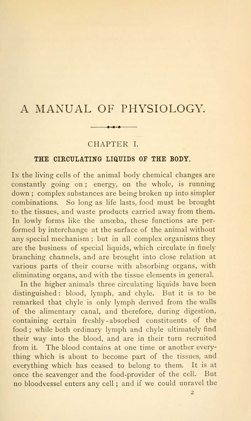 A MANUAL OF PHYSIOLOGY. CHAPTER I. THE CIRCULATING LIQUIDS OF THE BODY. In the living cells of the animal body chemical changes are constantly going on ; energy, on the whole, is running down ; complex substances are being broken up into simpler combinations. So long as life lasts, food must be brought to the tissues, and waste products carried away from them. In lowly forms like the amoeba, these functions are per- formed by interchange at the surface of the animal without any special mechanism ; but in all complex organisms they are the business of special liquids, which circulate in finely branching channels, and are brought into close relation at various parts of their course with absorbing organs, with eliminating organs, and with the tissue elements in general. In the higher animals three circulating liquids have been distinguished : blood, lymph, and chyle. But it is to be remarked that chyle is only lymph derived from the walls of the alimentary canal, and therefore, during digestion, containing certain freshl}—absorbed constituents of the food ; while both ordinary lymph and chyle ultimately find their way into the blood, and are in their turn recruited from it. The blood contains at one time or another every- thing which is about to become part of the tissues, and everything which has ceased to belong to them. It is at once the scavenger and the food-provider of the cell. But no bloodvessel enters any cell ; and if we could unravel the