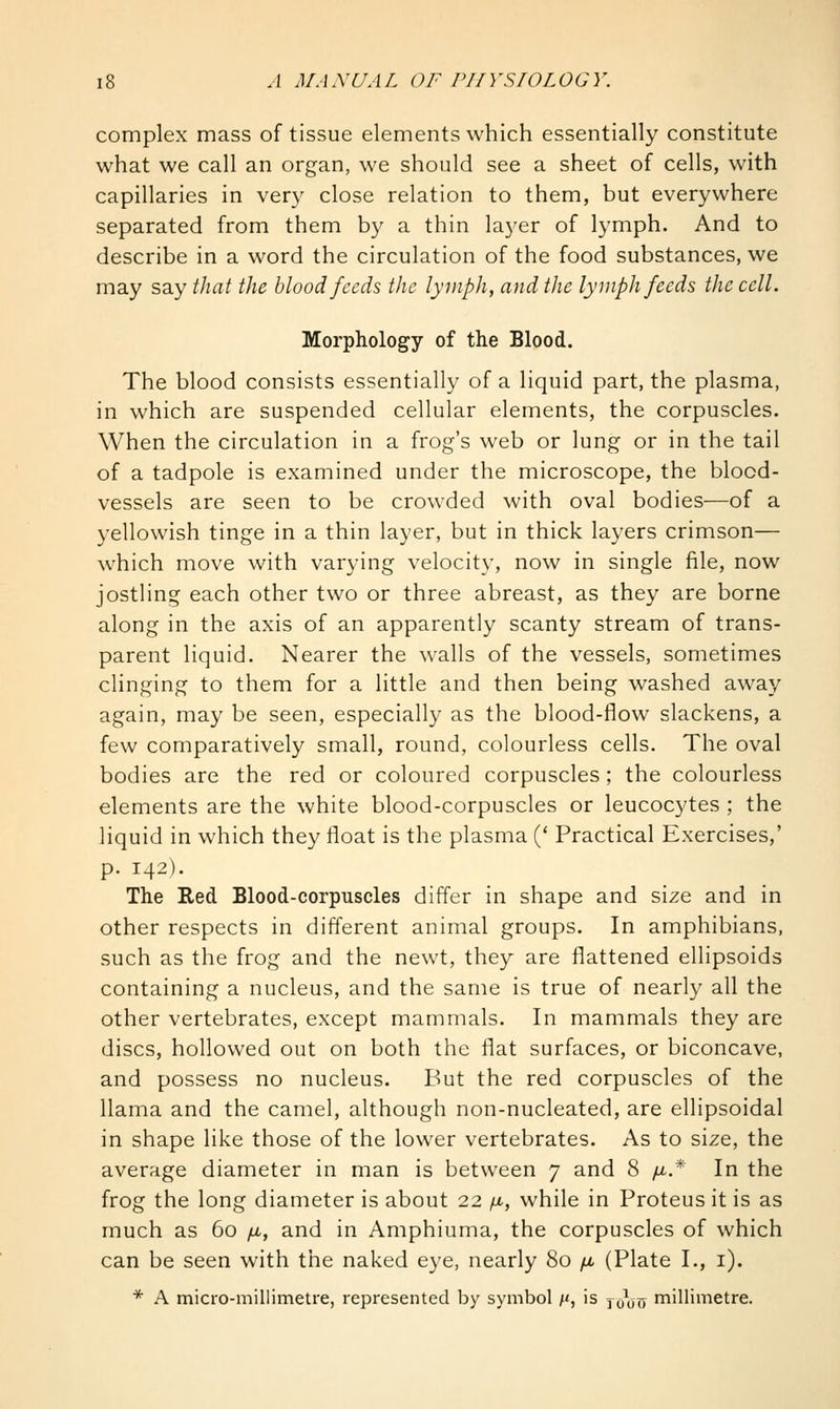 complex mass of tissue elements which essentially constitute what we call an organ, we should see a sheet of cells, with capillaries in very close relation to them, but everywhere separated from them by a thin layer of lymph. And to describe in a word the circulation of the food substances, we may say that the blood feeds the lymph, and the lymph feeds the cell. Morphology of the Blood. The blood consists essentially of a liquid part, the plasma, in which are suspended cellular elements, the corpuscles. When the circulation in a frog's web or lung or in the tail of a tadpole is examined under the microscope, the blood- vessels are seen to be crowded with oval bodies—of a yellowish tinge in a thin layer, but in thick layers crimson— which move with varying velocity, now in single file, now jostling each other two or three abreast, as they are borne along in the axis of an apparently scanty stream of trans- parent liquid. Nearer the walls of the vessels, sometimes clinging to them for a little and then being washed away again, may be seen, especially as the blood-flow slackens, a few comparatively small, round, colourless cells. The oval bodies are the red or coloured corpuscles; the colourless elements are the white blood-corpuscles or leucocytes ; the liquid in which they float is the plasma (' Practical Exercises,' p. 142). The Red Blood-corpuscles differ in shape and size and in other respects in different animal groups. In amphibians, such as the frog and the newt, they are flattened ellipsoids containing a nucleus, and the same is true of nearly all the other vertebrates, except mammals. In mammals they are discs, hollowed out on both the flat surfaces, or biconcave, and possess no nucleus. But the red corpuscles of the llama and the camel, although non-nucleated, are ellipsoidal in shape like those of the lower vertebrates. As to size, the average diameter in man is between 7 and 8 /x.* In the frog the long diameter is about 22 /x, while in Proteus it is as much as 60 /tt, and in Amphiuma, the corpuscles of which can be seen with the naked eye, nearly 80 yu, (Plate I., i). * A micro-millimetre, represented by symbol /<, is jo\j(T millimetre.