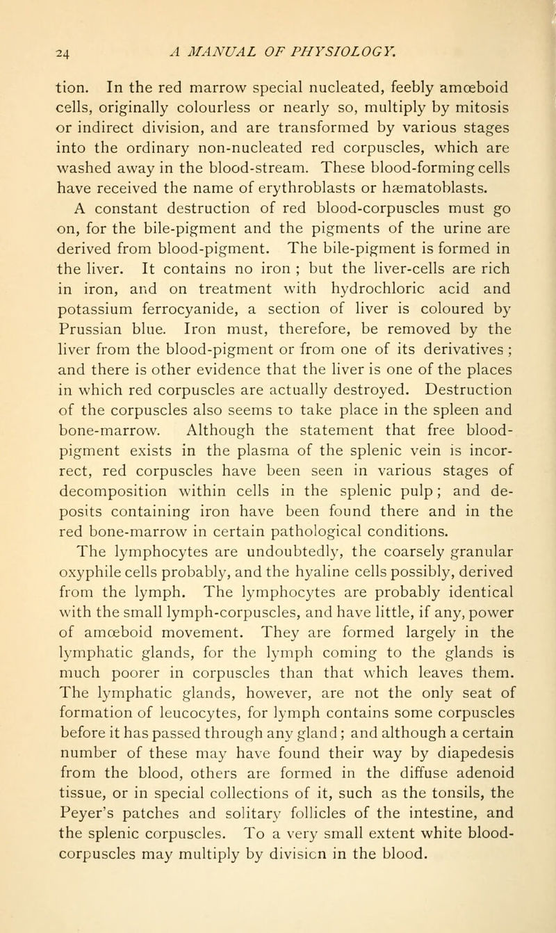 tion. In the red marrow special nucleated, feebly amoeboid cells, originally colourless or nearly so, multiply by mitosis or indirect division, and are transformed by various stages into the ordinary non-nucleated red corpuscles, which are washed away in the blood-stream. These blood-forming cells have received the name of erythroblasts or haematoblasts. A constant destruction of red blood-corpuscles must go on, for the bile-pigment and the pigments of the urine are derived from blood-pigment. The bile-pigment is formed in the liver. It contains no iron ; but the liver-cells are rich in iron, and on treatment with hydrochloric acid and potassium ferrocyanide, a section of liver is coloured by Prussian blue. Iron must, therefore, be removed by the liver from the blood-pigment or from one of its derivatives ; and there is other evidence that the liver is one of the places in which red corpuscles are actually destroyed. Destruction of the corpuscles also seems to take place in the spleen and bone-marrow. Although the statement that free blood- pigment exists in the plasma of the splenic vein is incor- rect, red corpuscles have been seen in various stages of decomposition within cells in the splenic pulp; and de- posits containing iron have been found there and in the red bone-marrow in certain pathological conditions. The lymphocytes are undoubtedly, the coarsely granular oxyphile cells probably, and the hyaline cells possibly, derived from the lymph. The lymphocytes are probably identical with the small lymph-corpuscles, and have little, if any, power of amoeboid movement. They are formed largely in the lymphatic glands, for the lymph coming to the glands is much poorer in corpuscles than that which leaves them. The lymphatic glands, however, are not the only seat of formation of leucocytes, for lymph contains some corpuscles before it has passed through an}' gland ; and although a certain number of these may have found their way by diapedesis from the blood, others are formed in the diffuse adenoid tissue, or in special collections of it, such as the tonsils, the Peyer's patches and solitary follicles of the intestine, and the splenic corpuscles. To a very small extent white blood- corpuscles may multiply by division in the blood.