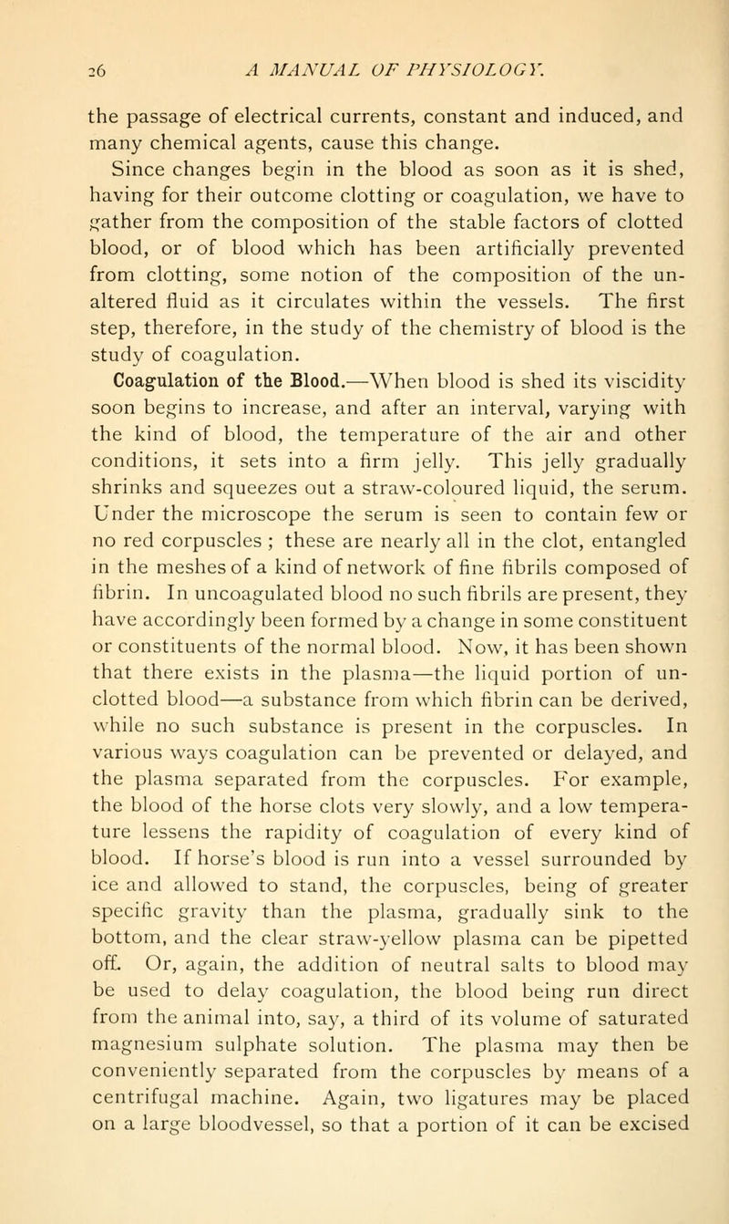 the passage of electrical currents, constant and induced, and many chemical agents, cause this change. Since changes begin in the blood as soon as it is shed, having for their outcome clotting or coagulation, we have to gather from the composition of the stable factors of clotted blood, or of blood which has been artificially prevented from clotting, some notion of the composition of the un- altered fluid as it circulates within the vessels. The first step, therefore, in the study of the chemistry of blood is the study of coagulation. Coagulation of the Blood.—When blood is shed its viscidity soon begins to increase, and after an interval, varying with the kind of blood, the temperature of the air and other conditions, it sets into a firm jelly. This jelly gradually shrinks and squeezes out a straw-coloured liquid, the serum. Under the microscope the serum is seen to contain few or no red corpuscles ; these are nearly all in the clot, entangled in the meshes of a kind of network of fine fibrils composed of fibrin. In uncoagulated blood no such fibrils are present, they have accordingly been formed by a change in some constituent or constituents of the normal blood. Now, it has been shown that there exists in the plasma—the liquid portion of un- clotted blood—a substance from which fibrin can be derived, while no such substance is present in the corpuscles. In various ways coagulation can be prevented or delayed, and the plasma separated from the corpuscles. For example, the blood of the horse clots very slowly, and a low tempera- ture lessens the rapidity of coagulation of every kind of blood. If horse's blood is run into a vessel surrounded by ice and allowed to stand, the corpuscles, being of greater specific gravity than the plasma, gradually sink to the bottom, and the clear straw-yellow plasma can be pipetted ofL Or, again, the addition of neutral salts to blood may be used to delay coagulation, the blood being run direct from the animal into, say, a third of its volume of saturated magnesium sulphate solution. The plasma may then be conveniently separated from the corpuscles by means of a centrifugal machine. Again, two ligatures may be placed on a large bloodvessel, so that a portion of it can be excised