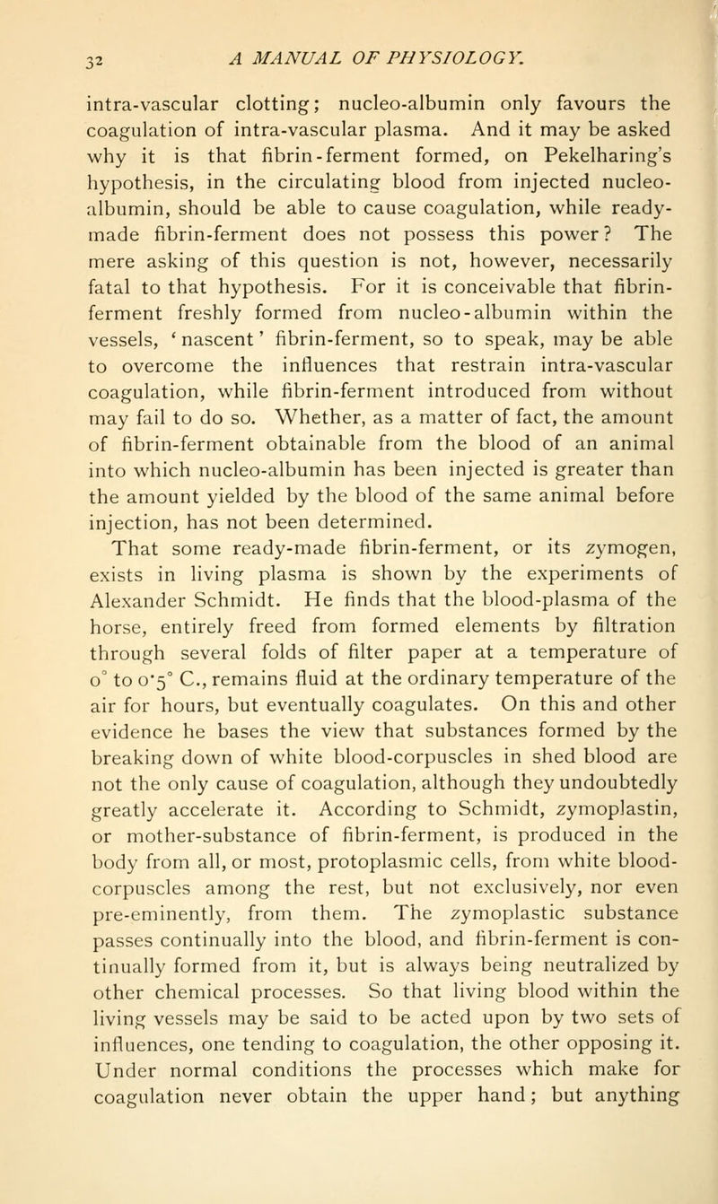 intra-vascular clotting; nucleo-albumin only favours the coagulation of intra-vascular plasma. And it may be asked why it is that fibrin-ferment formed, on Pekelharing's hypothesis, in the circulating blood from injected nucleo- albumin, should be able to cause coagulation, while ready- made fibrin-ferment does not possess this power ? The mere asking of this question is not, however, necessarily fatal to that hypothesis. For it is conceivable that fibrin- ferment freshly formed from nucleo-albumin within the vessels, ' nascent' fibrin-ferment, so to speak, may be able to overcome the influences that restrain intra-vascular coagulation, while fibrin-ferment introduced from without may fail to do so. Whether, as a matter of fact, the amount of fibrin-ferment obtainable from the blood of an animal into which nucleo-albumin has been injected is greater than the amount yielded by the blood of the same animal before injection, has not been determined. That some ready-made fibrin-ferment, or its zymogen, exists in living plasma is shown by the experiments of Alexander Schmidt. He finds that the blood-plasma of the horse, entirely freed from formed elements by filtration through several folds of filter paper at a temperature of 0° to 0*5° C, remains fluid at the ordinary temperature of the air for hours, but eventually coagulates. On this and other evidence he bases the view that substances formed by the breaking down of white blood-corpuscles in shed blood are not the only cause of coagulation, although they undoubtedly greatly accelerate it. According to Schmidt, zymoplastin, or mother-substance of fibrin-ferment, is produced in the body from all, or most, protoplasmic cells, from white blood- corpuscles among the rest, but not exclusively, nor even pre-eminently, from them. The zymoplastic substance passes continually into the blood, and fibrin-ferment is con- tinually formed from it, but is always being neutralized by other chemical processes. So that living blood within the living vessels may be said to be acted upon by two sets of influences, one tending to coagulation, the other opposing it. Under normal conditions the processes which make for coagulation never obtain the upper hand; but anything