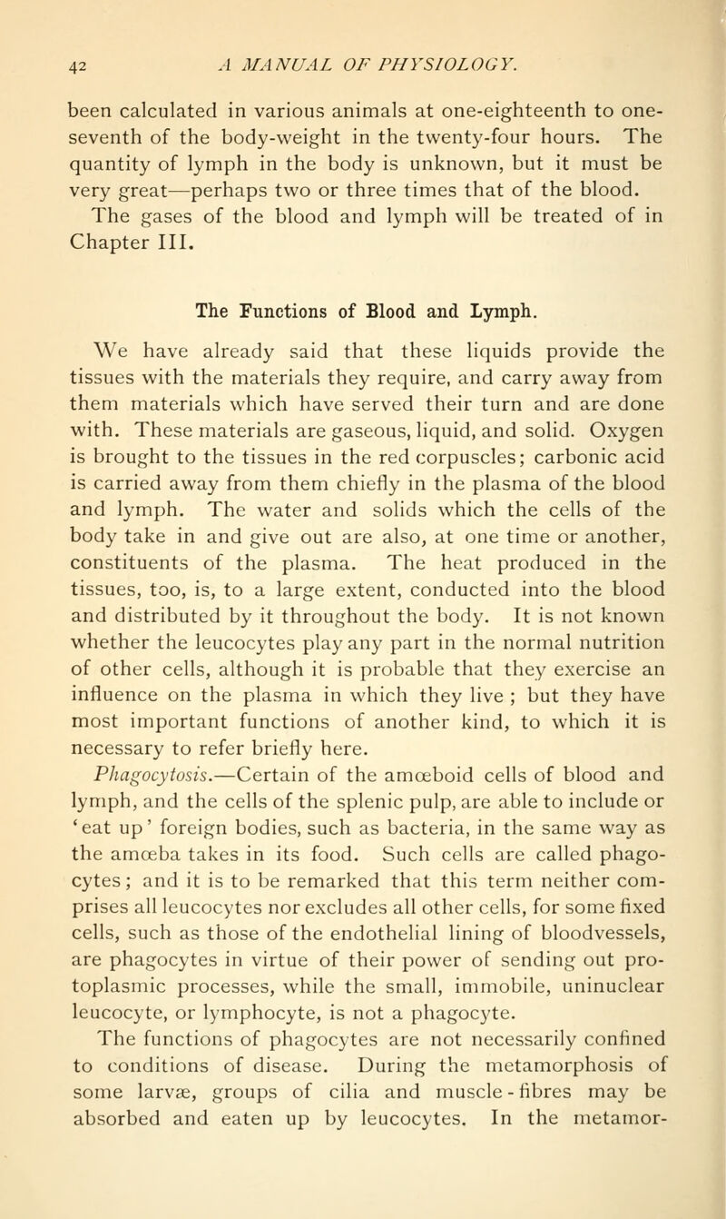 been calculated in various animals at one-eighteenth to one- seventh of the body-weight in the twenty-four hours. The quantity of lymph in the body is unknown, but it must be very great—perhaps two or three times that of the blood. The gases of the blood and lymph will be treated of in Chapter III. The Functions of Blood and Lymph. We have already said that these liquids provide the tissues with the materials they require, and carry away from them materials which have served their turn and are done with. These materials are gaseous, liquid, and solid. Oxygen is brought to the tissues in the red corpuscles; carbonic acid is carried away from them chiefly in the plasma of the blood and lymph. The water and solids which the cells of the body take in and give out are also, at one time or another, constituents of the plasma. The heat produced in the tissues, too, is, to a large extent, conducted into the blood and distributed by it throughout the body. It is not known whether the leucocytes play any part in the normal nutrition of other cells, although it is probable that they exercise an influence on the plasma in which they live ; but they have most important functions of another kind, to which it is necessary to refer briefly here. Phagocytosis.—Certain of the amoeboid cells of blood and lymph, and the cells of the splenic pulp, are able to include or 'eat up' foreign bodies, such as bacteria, in the same way as the amoeba takes in its food. Such cells are called phago- cytes ; and it is to be remarked that this term neither com- prises all leucocytes nor excludes all other cells, for some fixed cells, such as those of the endothelial lining of bloodvessels, are phagocytes in virtue of their power of sending out pro- toplasmic processes, while the small, immobile, uninuclear leucocyte, or lymphocyte, is not a phagocyte. The functions of phagocytes are not necessarily confined to conditions of disease. During the metamorphosis of some larvae, groups of cilia and muscle - fibres may be absorbed and eaten up by leucocytes. In the metamor-