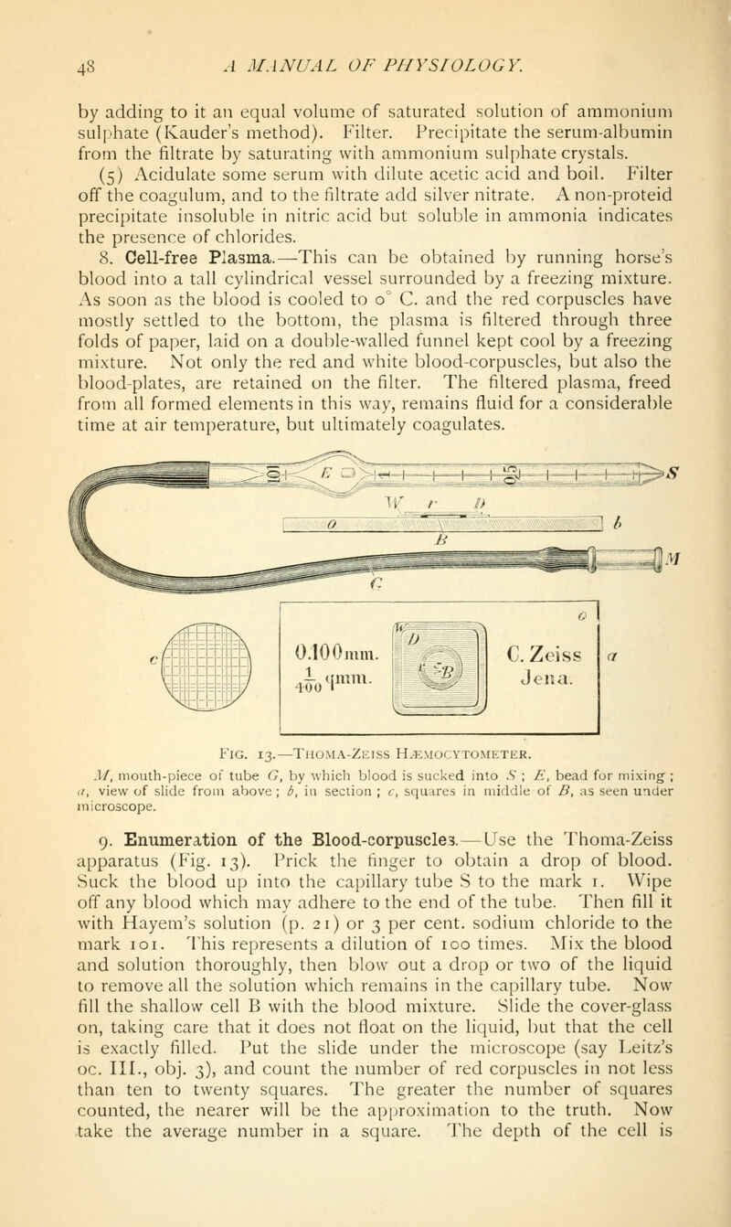 by adding to it an equal volume of saturated solution of ammonium sul|jhate (Kauder's method). Filter. Precipitate the serum-albumin from the filtrate by saturating with ammonium sulphate crystals. (5) Acidulate some serum with dilute acetic acid and boil. Filter off the coagulum, and to the filtrate add silver nitrate. A non-proteid precipitate insoluble in nitric acid but soluble in ammonia indicates the presence of chlorides. 8. Cell-free Plasma.—This can be obtained by running horse's blood into a tall cylindrical vessel surrounded by a freezing mixture. As soon as the blood is cooled to o C. and the red corpuscles have mostly settled to the bottom, the plasma is filtered through three folds of paper, laid on a double-walled funnel kept cool by a freezing mixture. Not only the red and white blood-corpuscles, but also the blood-plates, are retained on the filter. The filtered plasma, freed from all formed elements in this way, remains fluid for a considerable time at air temperature, but ultimately coagulates. Fig. 13.—Thoma-Zeiss H^mocytometek. M, mouth-piece of tube G, by which blood is sucked into S ; E, bead for mixing ; (C, view of slide from above; b, in section ; c, squares in middle of B, as seen under microscope. 9. Enumeration of the Blood-corpuscles. — (Jse the Thoma-Zeiss apparatus (Fig. 13). Prick the finger to obtain a drop of blood. Suck the blood up into the capillary tube S to the mark i. Wipe off any blood which may adhere to the end of the tube. Then fill it with Hayem's solution (p. 21) or 3 per cent, sodium chloride to the mark loi. 'I'his represents a dilution of 100 times. Mix the blood and solution thoroughly, then blow out a drop or two of the liquid to remove all the solution which remains in the capillary tube. Now fill the shallow cell B with the blood mixture. Slide the cover-glass on, taking care that it does not float on the liquid, but that the cell is exactly filled. Put the slide under the microscope (say Leitz's oc. III., obj. 3), and count the number of red corpuscles in not less than ten to twenty squares. The greater the number of squares counted, the nearer will be the ap|jroximation to the truth. Now .take the average number in a square. The depth of the cell is