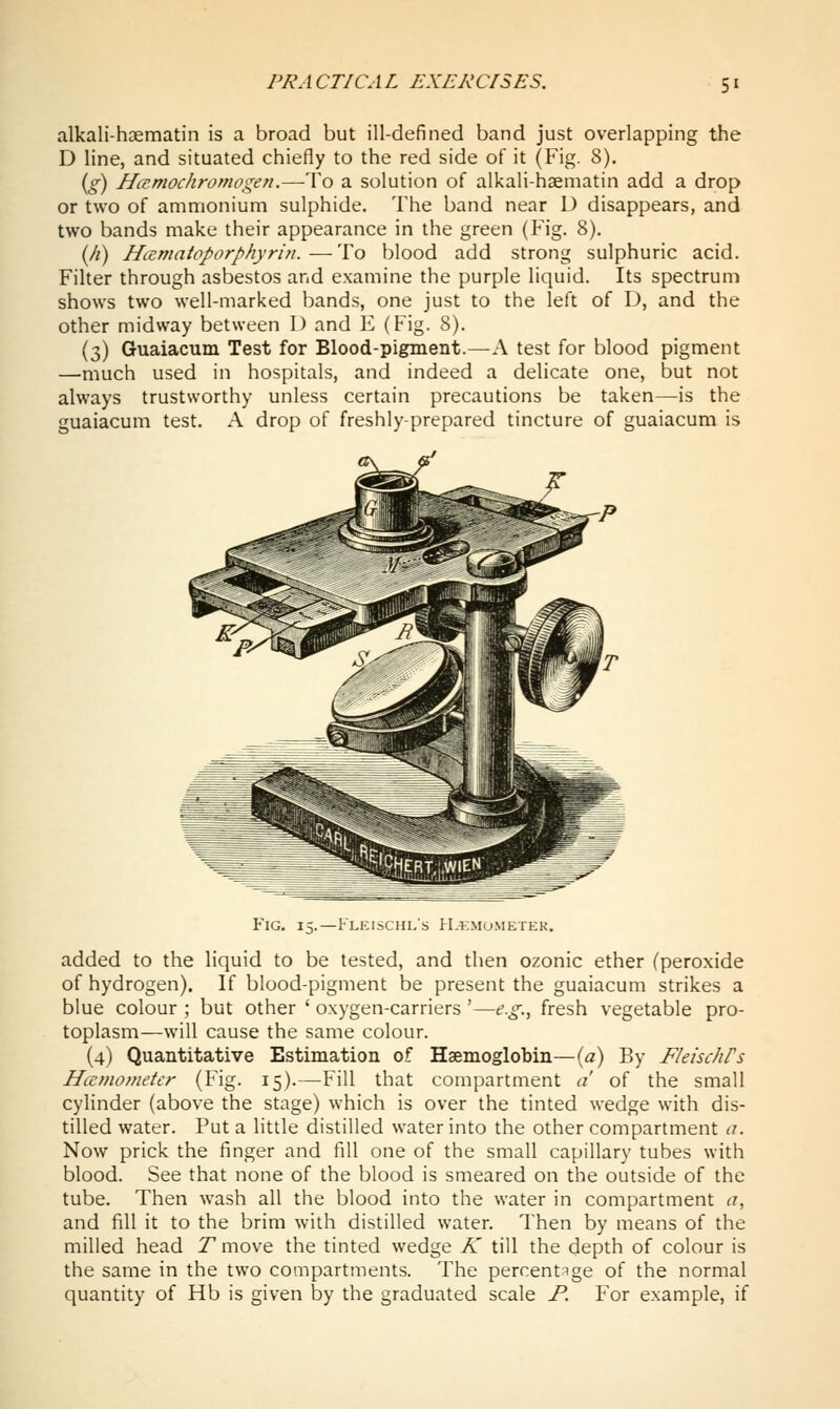 alkali-haematin is a broad but ill-defined band just overlapping the D line, and situated chiefly to the red side of it (Fig. 8). {g) Hcemochromogen.—To a solution of alkali-haematin add a drop or two of ammonium sulphide. The band near D disappears, and two bands make their appearance in the green (Fig. 8). {fi) Hcematoporphyrin. — To blood add strong sulphuric acid. Filter through asbestos and examine the purple liquid. Its spectrum shows two well-marked bands, one just to the left of D, and the other midway between \) and E (Fig. 8). (3) Guaiacum Test for Blood-pigment.—A test for blood pigment —much used in hospitals, and indeed a delicate one, but not always trustworthy unless certain precautions be taken—is the guaiacum test. A drop of freshly-prepared tincture of guaiacum is Fig. 15.—Fleischl's H.kmu.metek. added to the liquid to be tested, and then ozonic ether (peroxide of hydrogen). If blood-pigment be present the guaiacum strikes a blue colour ; but other ' oxygen-carriers '—e.g.^ fresh vegetable pro- toplasm—will cause the same colour. (4) Quantitative Estimation of Haemoglobin—{a) By FleischPs Hccmometer (Fig. 15).—Fill that compartment a of the small cylinder (above the stage) which is over the tinted wedge with dis- tilled water. Put a little distilled water into the other compartment a. Now prick the finger and fill one of the small capillary tubes with blood. See that none of the blood is smeared on the outside of the tube. Then wash all the blood into the water in compartment a, and fill it to the brim with distilled water. Then by means of the milled head T move the tinted wedge K till the depth of colour is the same in the two compartments. The percentage of the normal quantity of Hb is given by the graduated scale P. For example, if