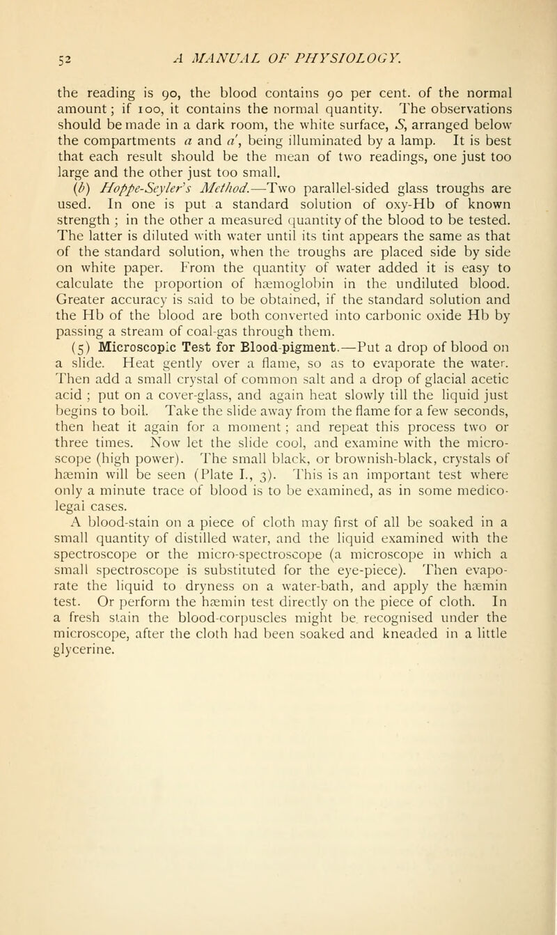 the reading is 90, the blood contains 90 per cent, of the normal amount; if 100, it contains the normal quantity. The observations should be made in a dark room, the white surface, S, arranged below the compartments a and a , being illuminated by a lamp. It is best that each result should be the mean of two readings, one just too large and the other just too small. \b) Hoppe-Seyler^s Method.—Two parallel-sided glass troughs are used. In one is put a standard solution of oxy-Hb of known strength ; in the other a measured quantity of the blood to be tested. The latter is diluted with water until its tint appears the same as that of the standard solution, when the troughs are placed side by side on white paper. From the quantity of water added it is easy to calculate the proportion of hemoglobin in the undiluted blood. Greater accuracy is said to be obtained, if the standard solution and the Hb of the blood are both converted into carbonic oxide Hb by passing a stream of coal-gas through them. (5) Microscopic Test for Blood-pigment.—Put a drop of blood on a slide. Heat gently over a flame, so as to evaporate the water. Then add a small crystal of common salt and a drop of glacial acetic acid ; put on a cover-glass, and again heat slowly till the liquid just begins to boil. Take the slide away from the flame for a few seconds, then heat it again for a moment; and repeat this process two or three times. Now let the slide cool, and examine with the micro- scope (high power). The small black, or brownish-black, crystals of hemin will be seen (Plate I., 3). This is an important test where only a minute trace of blood is to be examined, as in some medico- legal cases. A blood-stain on a piece of cloth may first of all be soaked in a small quantity of distilled water, and the liquid examined with the spectroscope or the micro-spectroscope (a microscope in which a small spectroscope is substituted for the eye-piece). Then evapo- rate the liquid to dryness on a water-bath, and apply the haemin test. Or perform the hosmin test directly on the piece of cloth. In a fresh stain the blood-corpuscles might be recognised under the microscope, after the cloth had been soaked and kneaded in a little glycerine. I