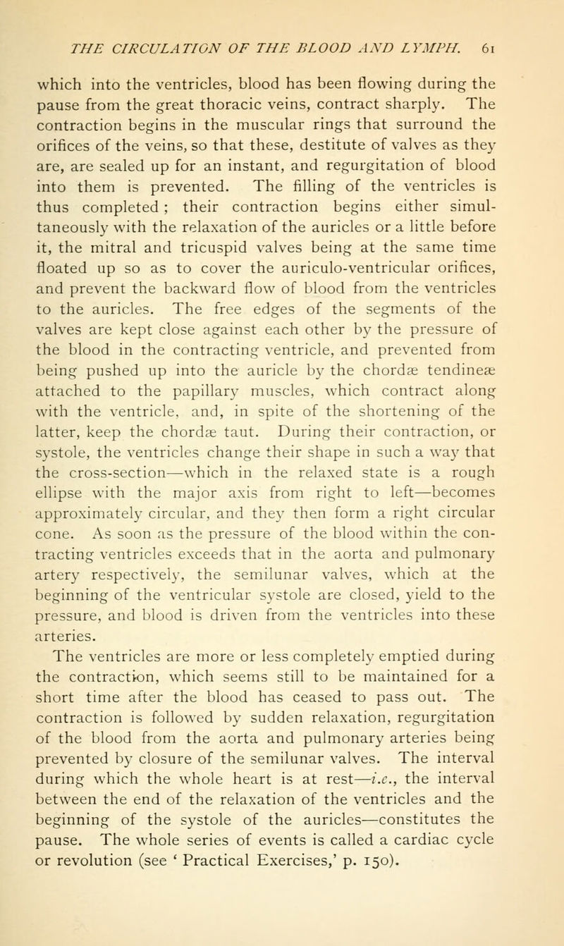 which into the ventricles, blood has been flowing during the pause from the great thoracic veins, contract sharply. The contraction begins in the muscular rings that surround the orifices of the veins, so that these, destitute of valves as they are, are sealed up for an instant, and regurgitation of blood into them is prevented. The filling of the ventricles is thus completed ; their contraction begins either simul- taneously with the relaxation of the auricles or a little before it, the mitral and tricuspid valves being at the same time floated up so as to cover the auriculo-ventricular orifices, and prevent the backward flow of blood from the ventricles to the auricles. The free edges of the segments of the valves are kept close against each other by the pressure of the blood in the contracting ventricle, and prevented from being pushed up into the auricle by the chordae tendineae attached to the papillary muscles, which contract along with the ventricle, and, in spite of the shortening of the latter, keep the chordae taut. During their contraction, or systole, the ventricles change their shape in such a way that the cross-section—which in the relaxed state is a rough ellipse with the major axis from right to left—becomes approximately circular, and they then form a right circular cone. As soon as the pressure of the blood within the con- tracting ventricles exceeds that in the aorta and pulmonary artery respectively, the semilunar valves, which at the beginning of the ventricular systole are closed, yield to the pressure, and blood is driven from the ventricles into these arteries. The ventricles are more or less completely emptied during the contraction, which seems still to be maintained for a short time after the blood has ceased to pass out. The contraction is followed by sudden relaxation, regurgitation of the blood from the aorta and pulmonary arteries being prevented by closure of the semilunar valves. The interval during which the whole heart is at rest—i.e., the interval between the end of the relaxation of the ventricles and the beginning of the systole of the auricles—constitutes the pause. The whole series of events is called a cardiac cycle or revolution (see * Practical Exercises,' p. 150).